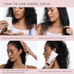 Angel Hold™ Styling Cream how to use angel hold
warm a dollop between your palms
glide through dry or damp hair
for sleek styles style hair with the mini boar bristle brush
enjoy your silky frizz free smooth hair