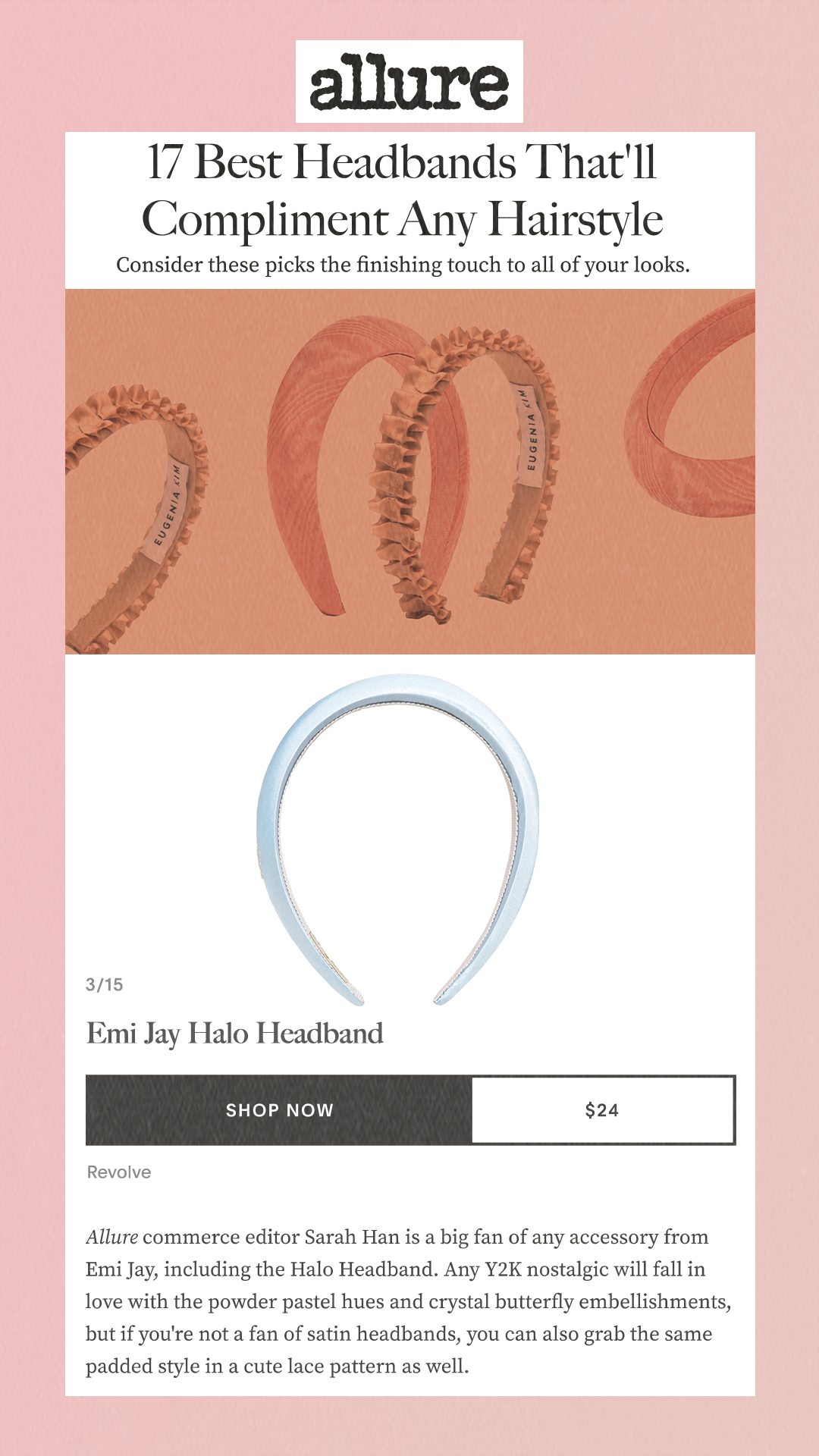 17 Best Headbands That'll Compliment Any Hairstyle Consider these picks the finishing touch to all of your looks. 3/15 Emi Jay Halo Headband Shop Now $24 Allure commerce editor Sarah Han is a big fan of any accessory from Emi Jay, including the Halo Headband. Any Y2K nostalgic will fall in love with the powder pastel hues and crystal butterfly embellishments, but if you're not a fan of satin headbands, you can also grab the same padded style in a cute lace pattern as well.