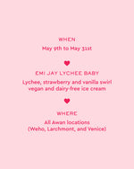 when
may 9th to may 31st
emi jay lychee baby
lychee strawberry and vanilla swirl vegan and dairy-free ice cream
where
all awan locations
(weho, larchmont, and venice)