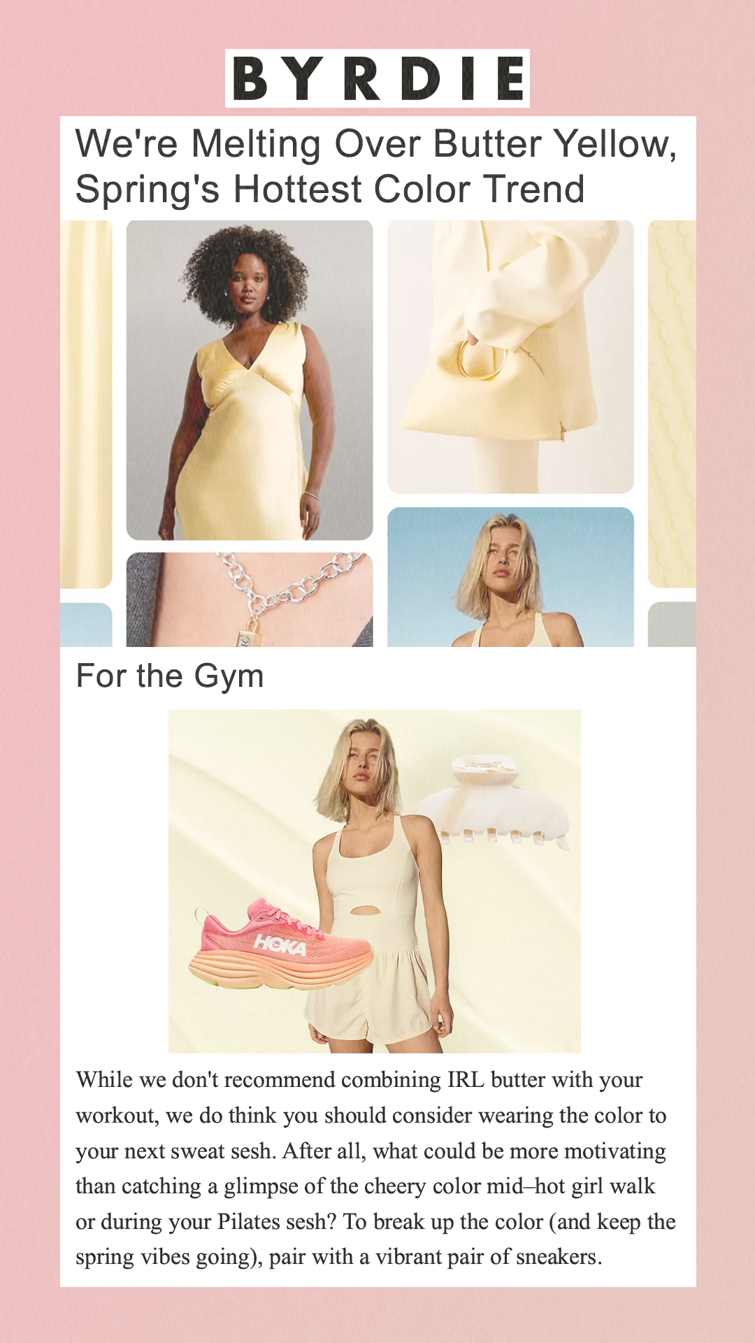 We're Melting Over Butter Yellow, Spring's Hottest Color Trend   For the Gym     Hoka / Free People / Emi Jay / Byrdie While we don't recommend combining IRL butter with your workout, we do think you should consider wearing the color to your next sweat sesh. After all, what could be more motivating than catching a glimpse of the cheery color mid–hot girl walk or during your Pilates sesh? To break up the color (and keep the spring vibes going), pair with a vibrant pair of sneakers.