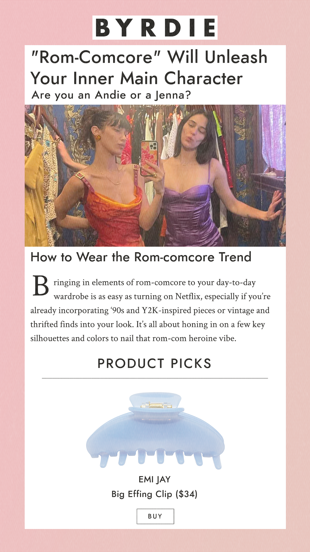 Rom-Comcore Will Unleash Your Inner Main Character Are you an Andie or a Jenna? How to Wear the Rom-comcore Trend Bringing in elements of rom-comcore to your day-to-day wardrobe is as easy as turning on Netflix, especially if you’re already incorporating ‘90s and Y2K-inspired pieces or vintage and thrifted finds into your look. It’s all about honing in on a few key silhouettes and colors to nail that rom-com heroine vibe. Product Picks Emi Jay Big Effing Clip $34 Buy