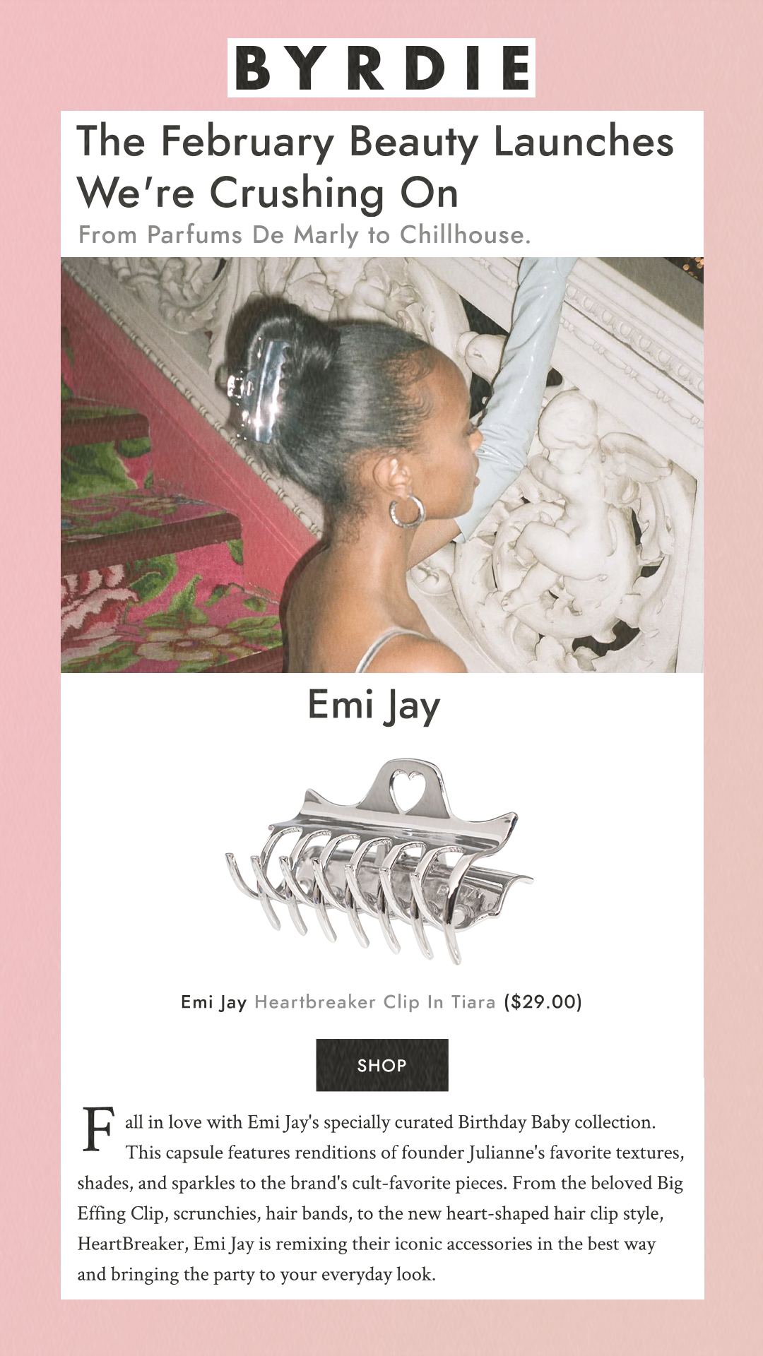 The February Beauty Launches We're Crushing On From Parfums De Marly to Chillhouse. Emi Jay Emi Jay Heartbreaker Clip In Tiara $29.00 Fall in love with Emi Jay's specially curated Birthday Baby collection. This capsule features renditions of founder Julianne's favorite textures, shades, and sparkles to the brand's cult-favorite pieces. From the beloved Big Effing Clip, scrunchies, hair bands, to the new heart-shaped hair clip style, HeartBreaker, Emi Jay is remixing their iconic accessories in the best way and bringing the party to your everyday look.