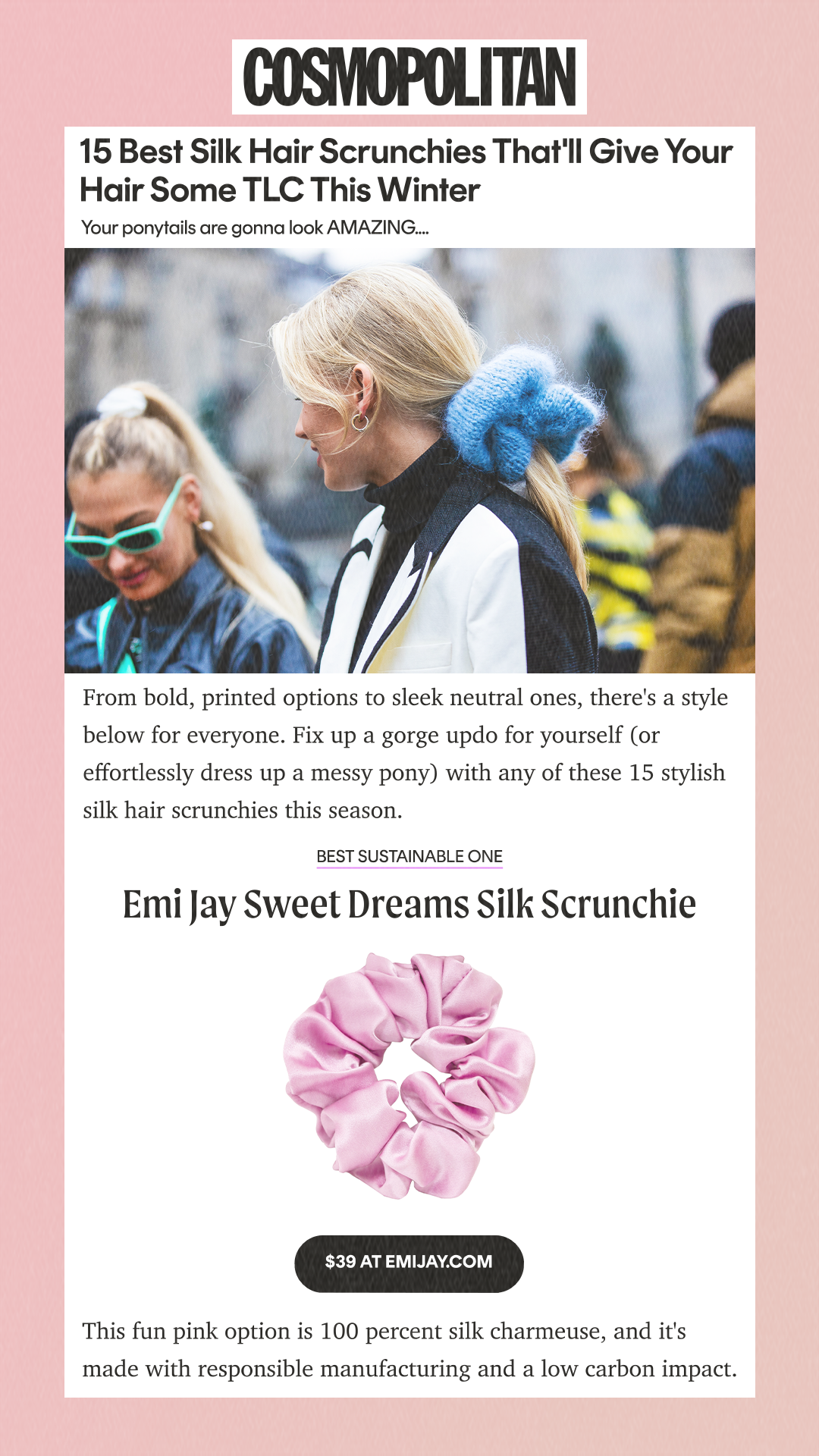 15 Best Silk Hair Scrunchies That'll Give Your Hair Some TLC This Winter Your ponytails are gonna look AMAZING. From bold, printed options to sleek neutral ones, there's a style below for everyone. Fix up a gorge updo for yourself (or effortlessly dress up a messy pony) with any of these 15 stylish silk hair scrunchies this season. best sustainable one Emi Jay Sweet Dreams Silk Scrunchie $39 AT EMIJAY.COM This fun pink option is 100 percent silk charmeuse, and it's made with responsible manufacturing and a low carbon impact.