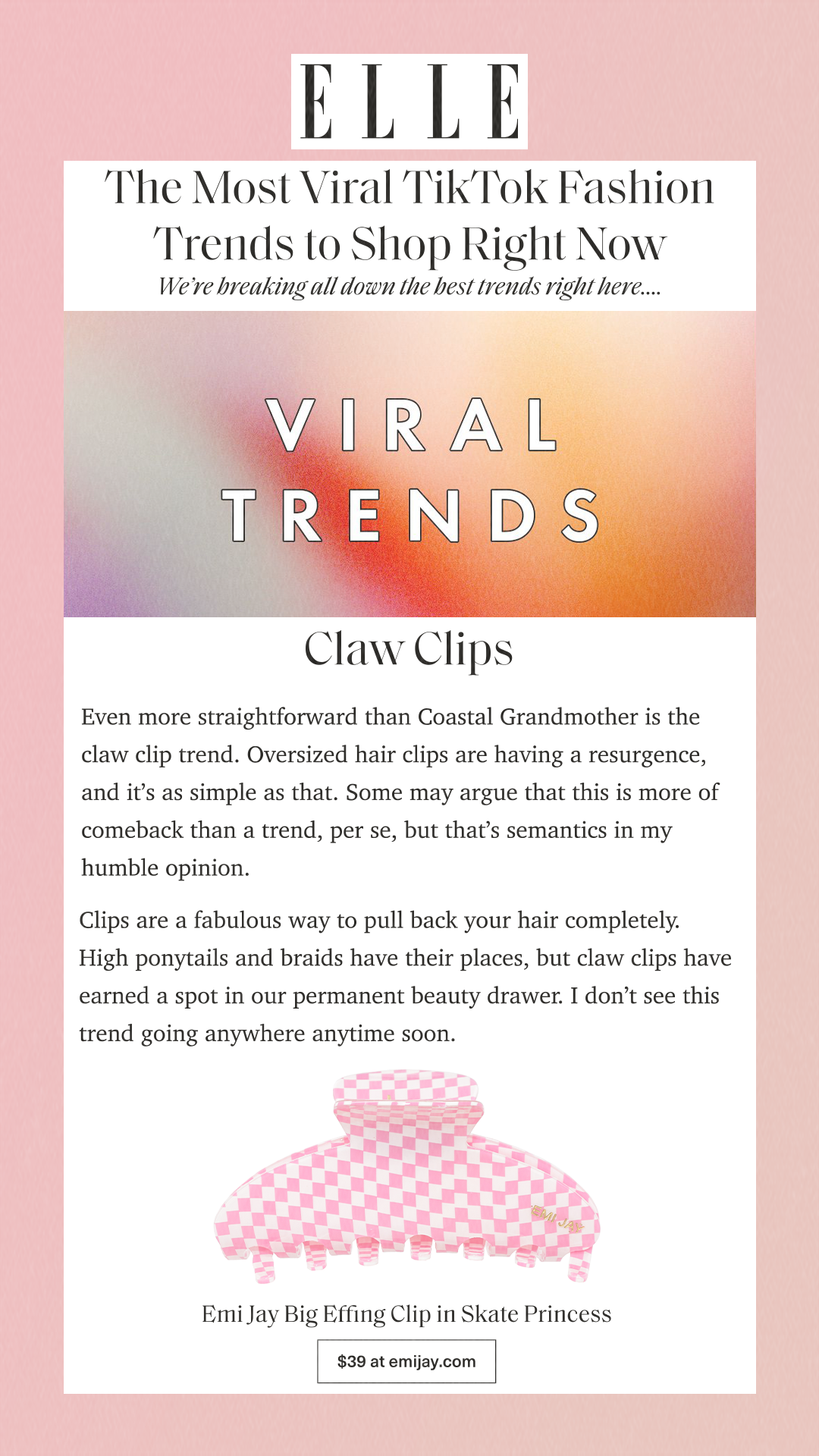The Most Viral TikTok Fashion Trends to Shop Right Now We’re breaking all down the best trends right here. Claw Clips Even more straightforward than Coastal Grandmother is the claw clip trend. Oversized hair clips are having a resurgence, and it’s as simple as that. Some may argue that this is more of comeback than a trend, per se, but that’s semantics in my humble opinion. Clips are a fabulous way to pull back your hair completely. High ponytails and braids have their places, but claw clips have earned a spot in our permanent beauty drawer. I don’t see this trend going anywhere anytime soon. Emi Jay Big Effing Clip in Skate Princess