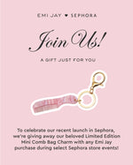 emi jay ♥ sephora join us a gift just for you to celebrate our recent launch in sephora we're giving away our beloved limited edition mini comb bag charm with any emi jay purchase during select sephora store events