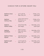 check for a store near you 
sephora union square 40 e 14th st new york ny friday 3/14 12pm-5pm
sephora century city 10250 santa monica blvd #1710 los angeles ca friday 3/14 12pm-5pm
sephora fashion valley 7007 friars rd san diego saturday 3/15 12pm-5pm
sephora northpark 8687 n central expy suite 2260 dallas tx saturday 3/15 12pm-5pm
sephora times square 1535 broadway new york ny saturday 3/15 12pm-5pm
sephora 34th street 112 w 34th st new york ny saturday 3/15 12pm-5pm
1/2