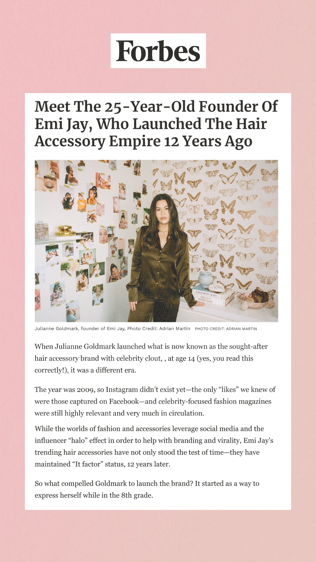 Meet The 25-Year-Old Founder Of Emi Jay, Who Launched The Hair Accessory Empire 12 Years Ago When Julianne Goldmark launched what is now known as the sought-after hair accessory brand with celebrity clout, , at age 14 (yes, you read this correctly!), it was a different era. The year was 2009, so Instagram didn’t exist yet—the only likes we knew of were those captured on Facebook—and celebrity-focused fashion magazines were still highly relevant and very much in circulation. While the worlds of fashion and accessories leverage social media and the influencer “halo” effect in order to help with branding and virality, Emi Jay’s trending hair accessories have not only stood the test of time—they have maintained It factor status, 12 years later. So what compelled Goldmark to launch the brand? It started as a way to express herself while in the 8th grade.