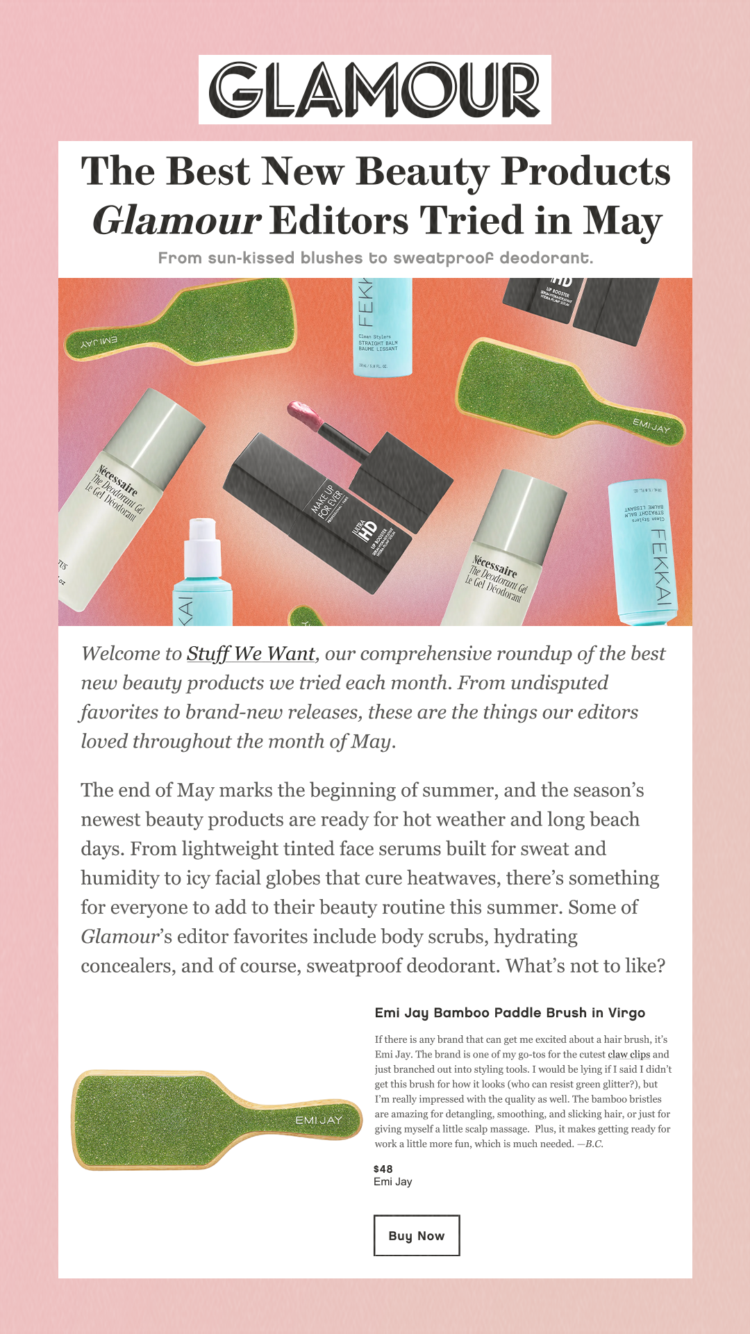 The Best New Beauty Products Glamour Editors Tried in May From sun-kissed blushes to sweatproof deodorant. Welcome to Stuff We Want, our comprehensive roundup of the best new beauty products we tried each month. From undisputed favorites to brand-new releases, these are the things our editors loved throughout the month of May. The end of May marks the beginning of summer, and the season’s newest beauty products are ready for hot weather and long beach days. From lightweight tinted face serums built for sweat and humidity to icy facial globes that cure heatwaves, there’s something for everyone to add to their beauty routine this summer. Some of Glamour’s editor favorites include body scrubs, hydrating concealers, and of course, sweatproof deodorant. What’s not to like? Emi Jay Bamboo Paddle Brush in Virgo If there is any brand that can get me excited about a hair brush, it’s Emi Jay. The brand is one of my go-tos for the cutest claw clips and just branched out into styling tools. I would be lying if I said I didn’t get this brush for how it looks (who can resist green glitter?), but I’m really impressed with the quality as well. The bamboo bristles are amazing for detangling, smoothing, and slicking hair, or just for giving myself a little scalp massage.  Plus, it makes getting ready for work a little more fun, which is much needed. —B.C. $48 Emi Jay Buy Now