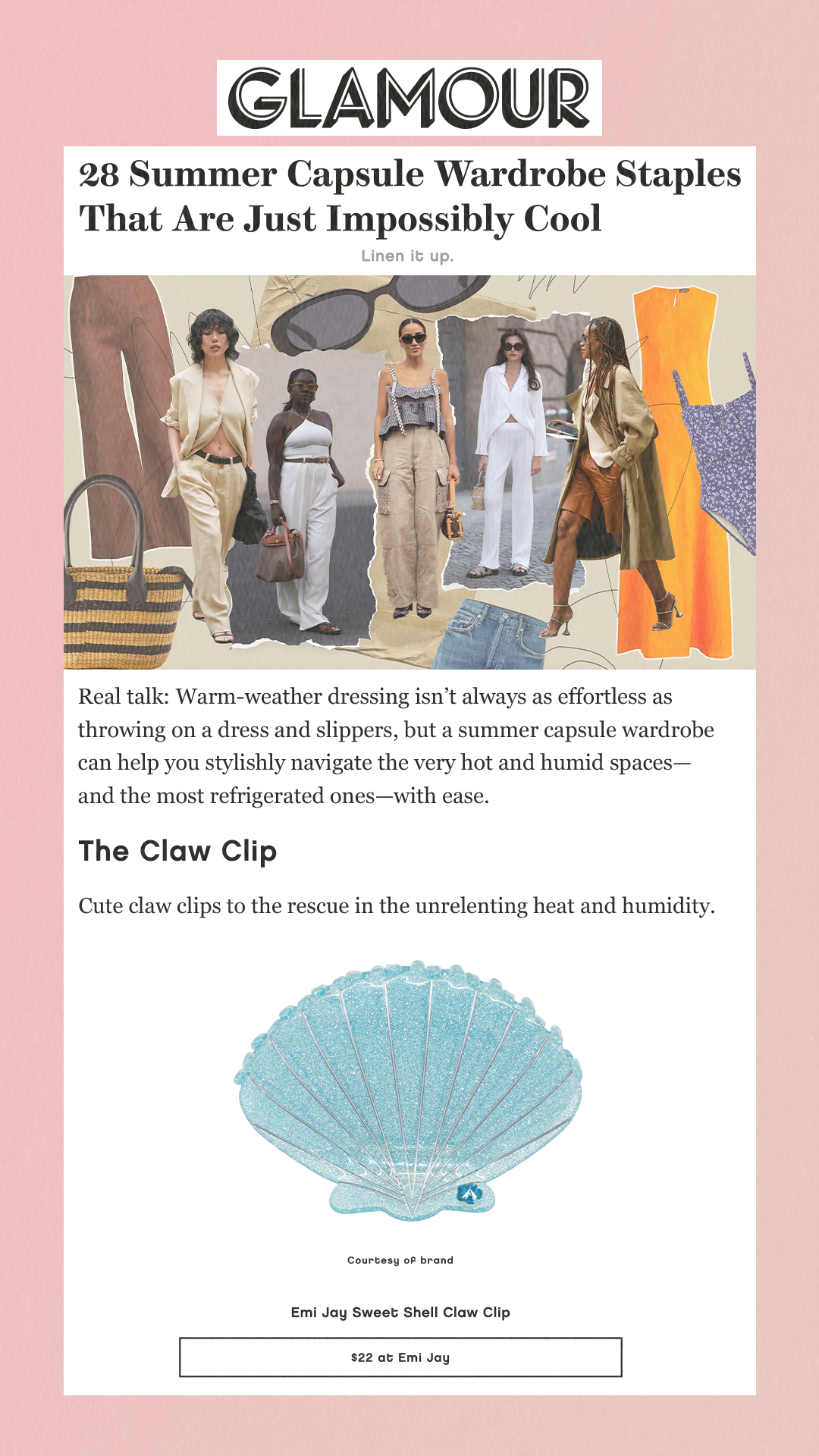 28 Summer Capsule Wardrobe Staples That Are Just Impossibly Cool Linen it up. Real talk: Warm-weather dressing isn’t always as effortless as throwing on a dress and slippers, but a summer capsule wardrobe can help you stylishly navigate the very hot and humid spaces—and the most refrigerated ones—with ease. The Claw Clip Cute claw clips to the rescue in the unrelenting heat and humidity. Courtesy of brand. Emi Jay Sweet Shell Claw Clip $22 at Emi Jay