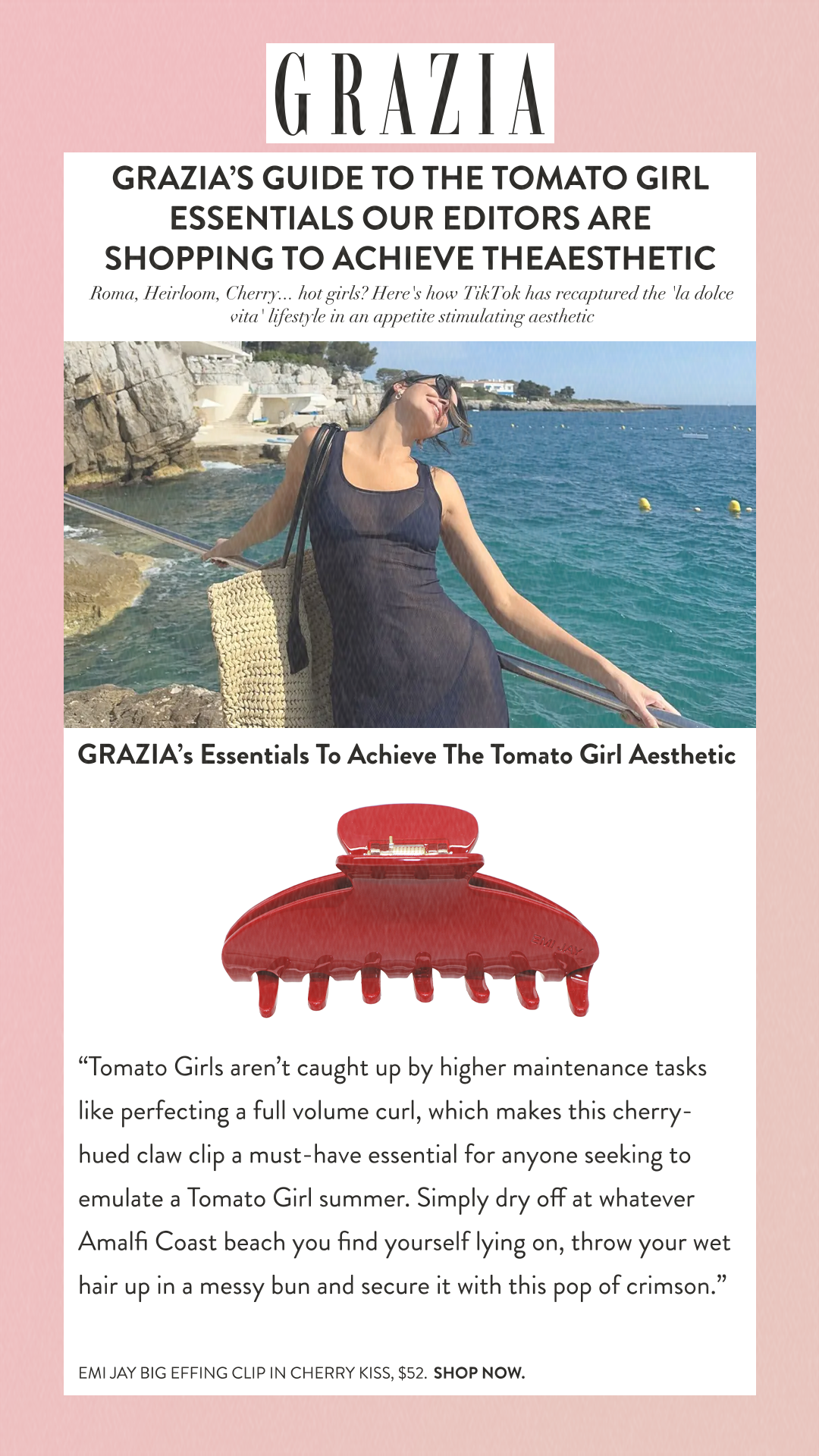 Grazia’s Guide To The Tomato Girl Essentials Our Editors Are Shopping To Achieve TheAestheticRoma, Heirloom, Cherry... hot girls? Here's how TikTok has recaptured the 'la dolce vita' lifestyle in an appetite stimulating aesthetic GRAZIA’s Essentials To Achieve The Tomato Girl Aesthetic Tomato Girls aren’t caught up by higher maintenance tasks like perfecting a full volume curl, which makes this cherry-hued claw clip a must-have essential for anyone seeking to emulate a Tomato Girl summer. Simply dry off at whatever Amalfi Coast beach you find yourself lying on, throw your wet hair up in a messy bun and secure it with this pop of crimson. Emi Jay BIG EFFING CLIP IN CHERRY KISS, $52. SHOP NOW.