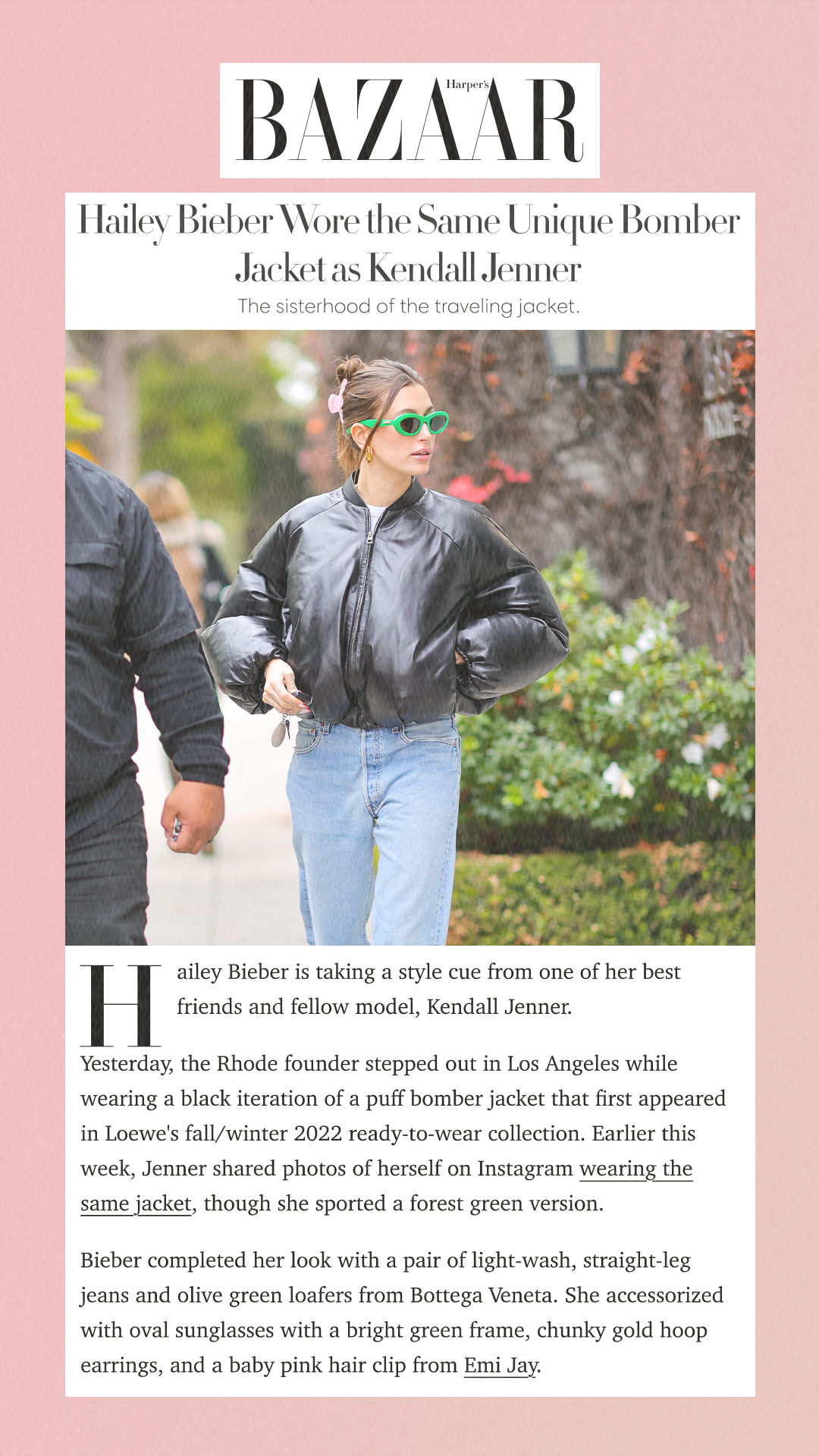 Hailey Bieber Wore the Same Unique Bomber Jacket as Kendall Jenner The sisterhood of the traveling jacket. Hailey Bieber is taking a style cue from one of her best friends and fellow model, Kendall Jenner. Yesterday, the Rhode founder stepped out in Los Angeles while wearing a black iteration of a puff bomber jacket that first appeared in Loewe's fall/winter 2022 ready-to-wear collection. Earlier this week, Jenner shared photos of herself on Instagram wearing the same jacket, though she sported a forest green version. Bieber completed her look with a pair of light-wash, straight-leg jeans and olive green loafers from Bottega Veneta. She accessorized with oval sunglasses with a bright green frame, chunky gold hoop earrings, and a baby pink hair clip from Emi Jay.