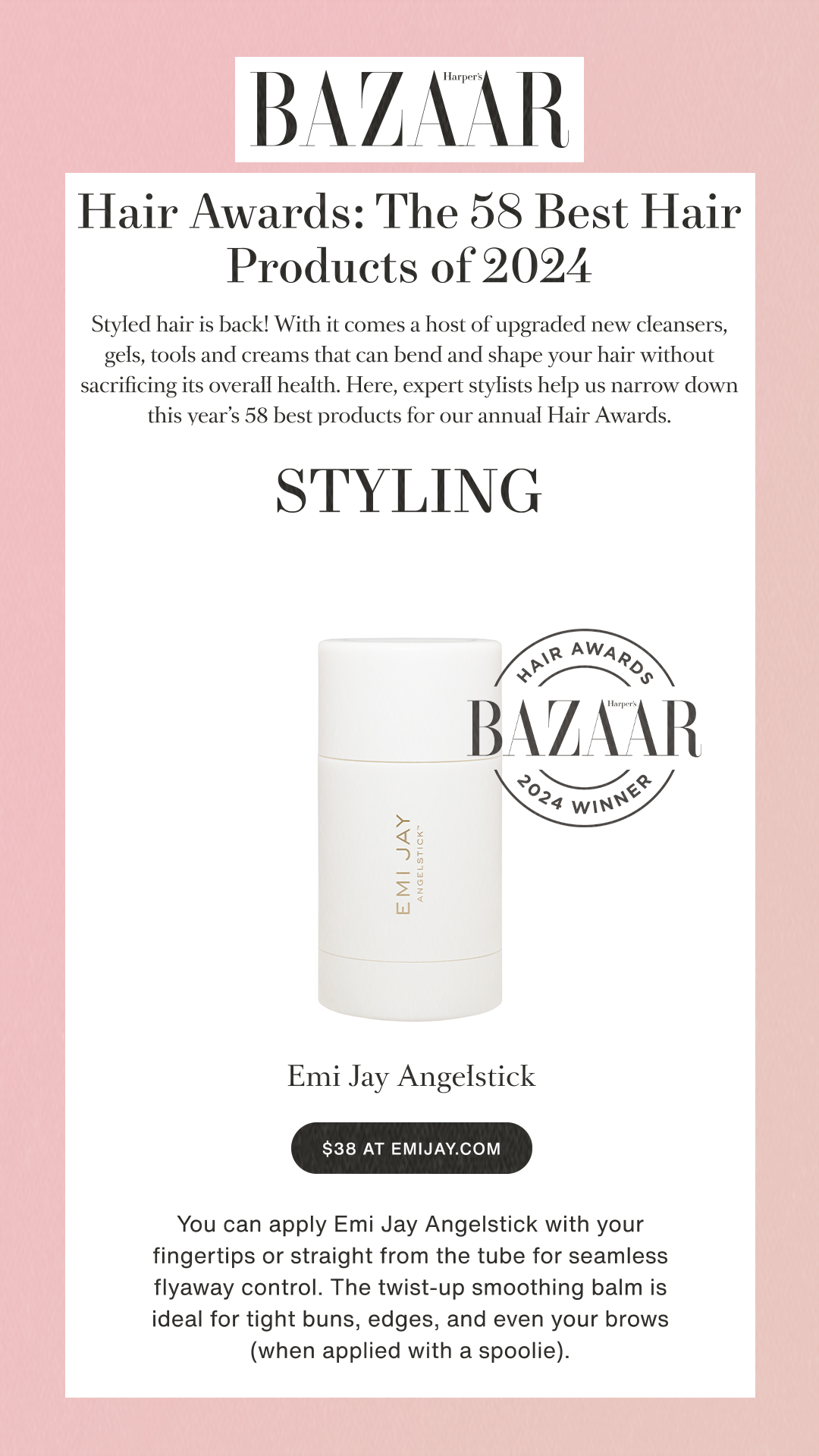Hair Awards: The 58 Best Hair Products of 2024Styled hair is back! With it comes a host of upgraded new cleansers, gels, tools and creams that can bend and shape your hair without sacrificing its overall health. Here, expert stylists help us narrow down this year’s 58 best products for our annual Hair Awards.STYLING  Best for Slick Styles Angelstick$38 at emijay.comYou can apply Emi Jay Angelstick with your fingertips or straight from the tube for seamless flyaway control. The twist-up smoothing balm is ideal for tight buns, edges, and even your brows (when applied with a spoolie).