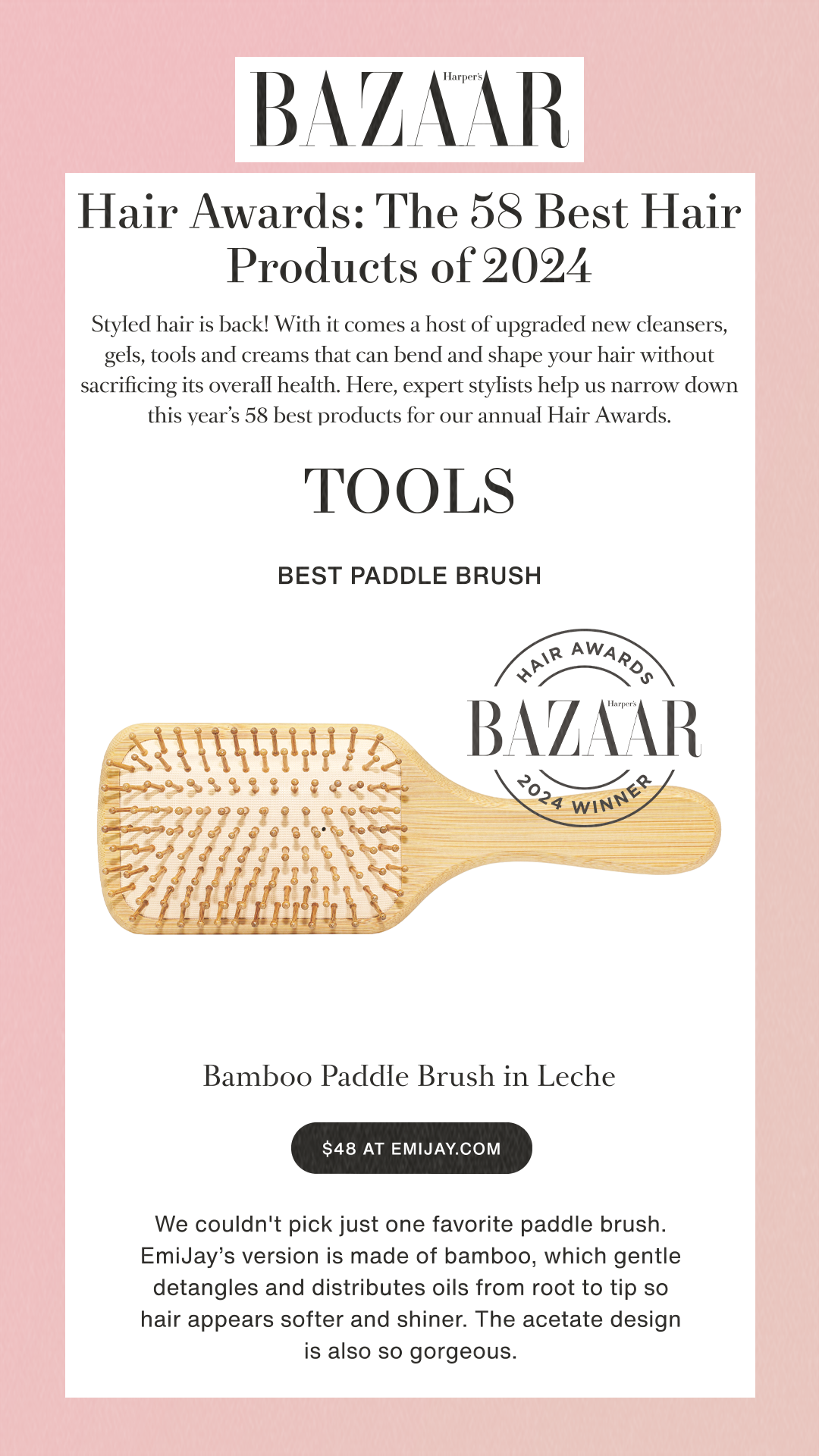 Hair Awards: The 58 Best Hair Products of 2024Styled hair is back! With it comes a host of upgraded new cleansers, gels, tools and creams that can bend and shape your hair without sacrificing its overall health. Here, expert stylists help us narrow down this year’s 58 best products for our annual Hair Awards.TOOLSBEST PADDLE BRUSH Bamboo Paddle Brush in Leche$48 at emijay.comWe couldn't pick just one favorite paddle brush. EmiJay’s version is made of bamboo, which gentle detangles and distributes oils from root to tip so hair appears softer and shiner. The acetate design is also so gorgeous.