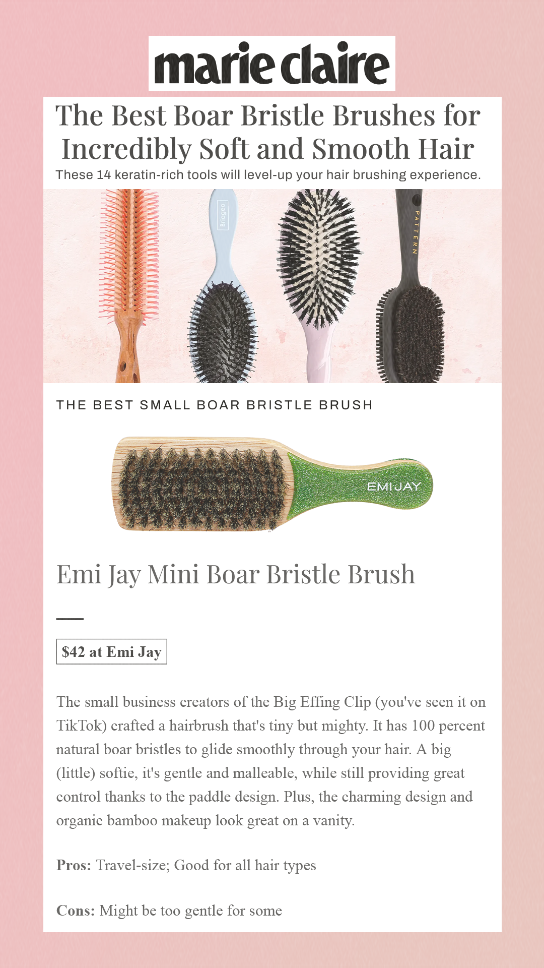 The Best Boar Bristle Brushes for Incredibly Soft and Smooth Hair These 14 keratin-rich tools will level-up your hair brushing experience. The Best Small Boar Bristle Brush Emi Jay Mini Boar Bristle Brush$42 at Emi Jay The small business creators of the Big Effing Clip (you've seen it on TikTok) crafted a hairbrush that's tiny but mighty. It has 100 percent natural boar bristles to glide smoothly through your hair. A big (little) softie, it's gentle and malleable, while still providing great control thanks to the paddle design. Plus, the charming design and organic bamboo makeup look great on a vanity. Pros: Travel-size; Good for all hair types Cons: Might be too gentle for some