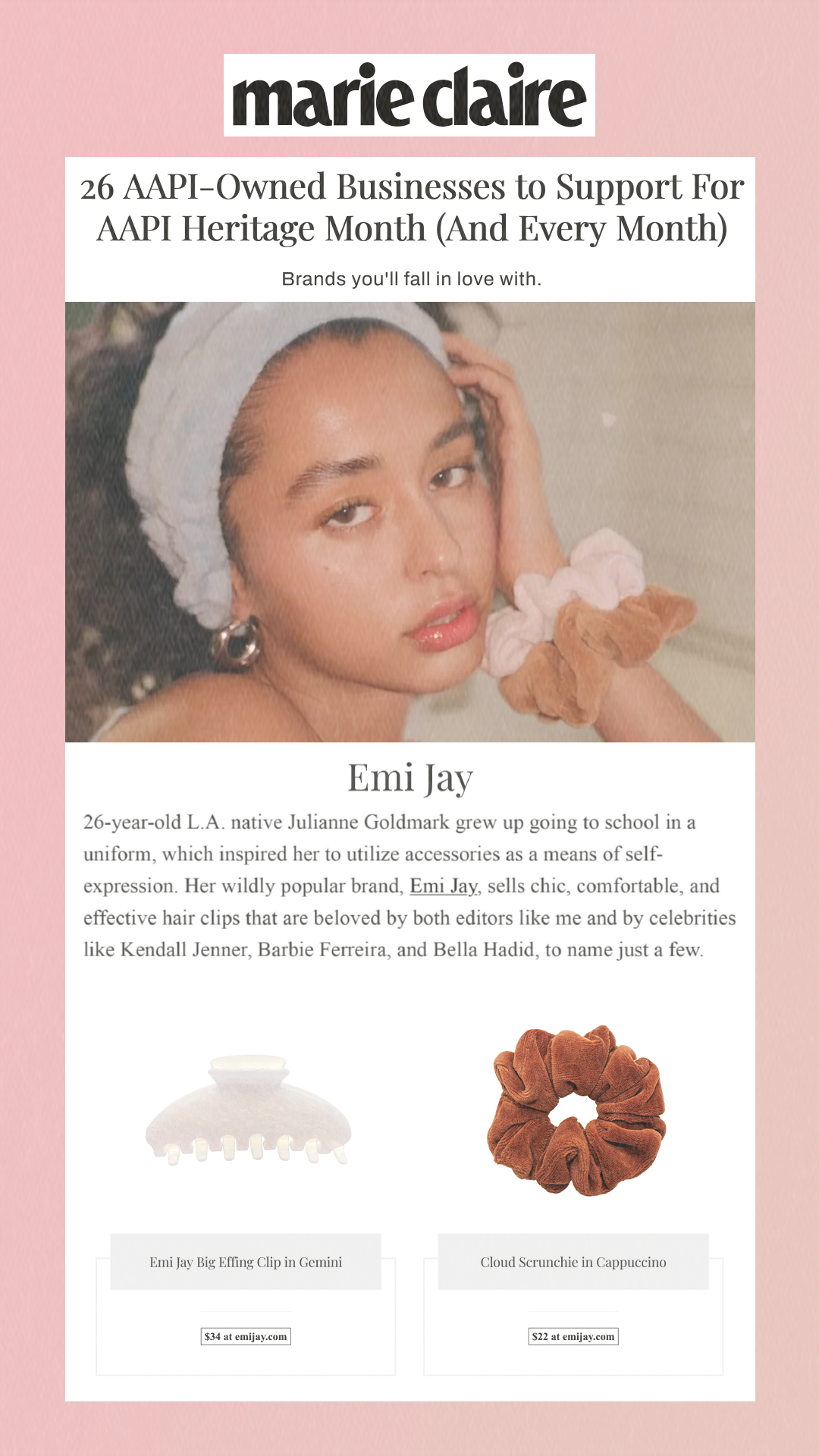 26 AAPI-Owned Businesses to Support For AAPI Heritage Month (And Every Month) Brands you'll fall in love with. Emi Jay 26-year-old L.A. native Julianne Goldmark grew up going to school in a uniform, which inspired her to utilize accessories as a means of self-expression. Her wildly popular brand, Emi Jay, sells chic, comfortable, and effective hair clips that are beloved by both editors like me and by celebrities like Kendall Jenner, Barbie Ferreira, and Bella Hadid, to name just a few. Emi Jay Big Effing Clip in Gemini Cloud Scrunchie in Cappuccino