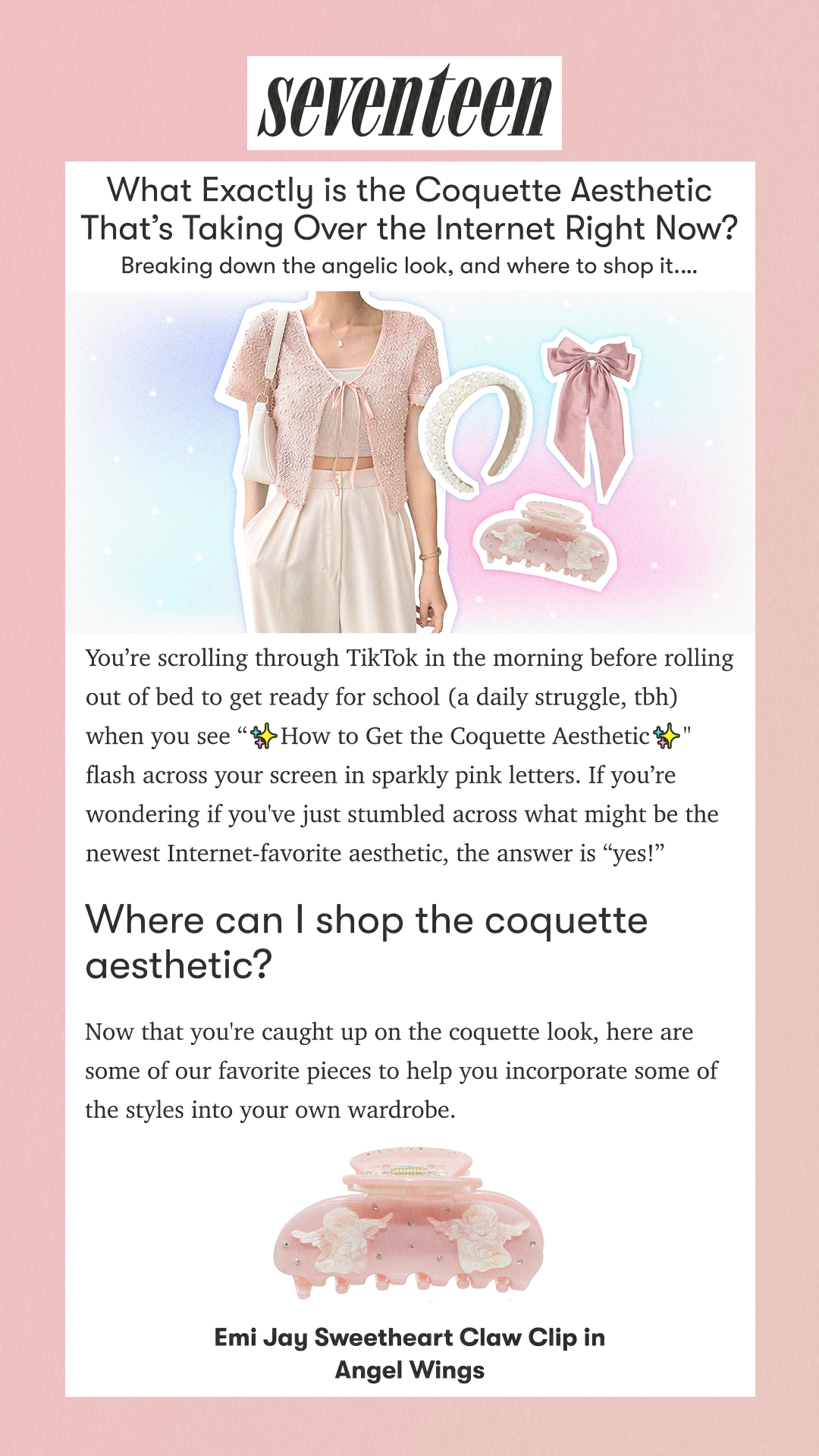 What Exactly is the Coquette Aesthetic That’s Taking Over the Internet Right Now? Breaking down the angelic look, and where to shop it. You’re scrolling through TikTok in the morning before rolling out of bed to get ready for school (a daily struggle, tbh) when you see ✨How to Get the Coquette Aesthetic✨ flash across your screen in sparkly pink letters. If you’re wondering if you've just stumbled across what might be the newest Internet-favorite aesthetic, the answer is “yes!”  Where can I shop the coquette aesthetic? Now that you're caught up on the coquette look, here are some of our favorite pieces to help you incorporate some of the styles into your own wardrobe. Emi Jay Sweetheart Claw Clip in Angel Wings
