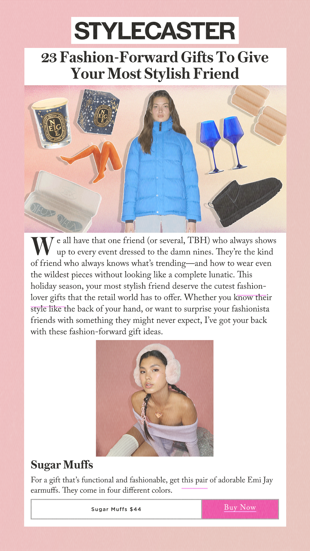 23 Fashion-Forward Gifts To Give Your Most Stylish Friend We all have that one friend (or several, TBH) who always shows up to every event dressed to the damn nines. They’re the kind of friend who always knows what’s trending—and how to wear even the wildest pieces without looking like a complete lunatic. This holiday season, your most stylish friend deserve the cutest fashion-lover gifts that the retail world has to offer. Whether you know their style like the back of your hand, or want to surprise your fashionista friends with something they might never expect, I’ve got your back with these fashion-forward gift ideas. Sugar Muffs For a gift that’s functional and fashionable, get this pair of adorable Emi Jay earmuffs. They come in four different colors. Sugar Muffs $44 Buy Now