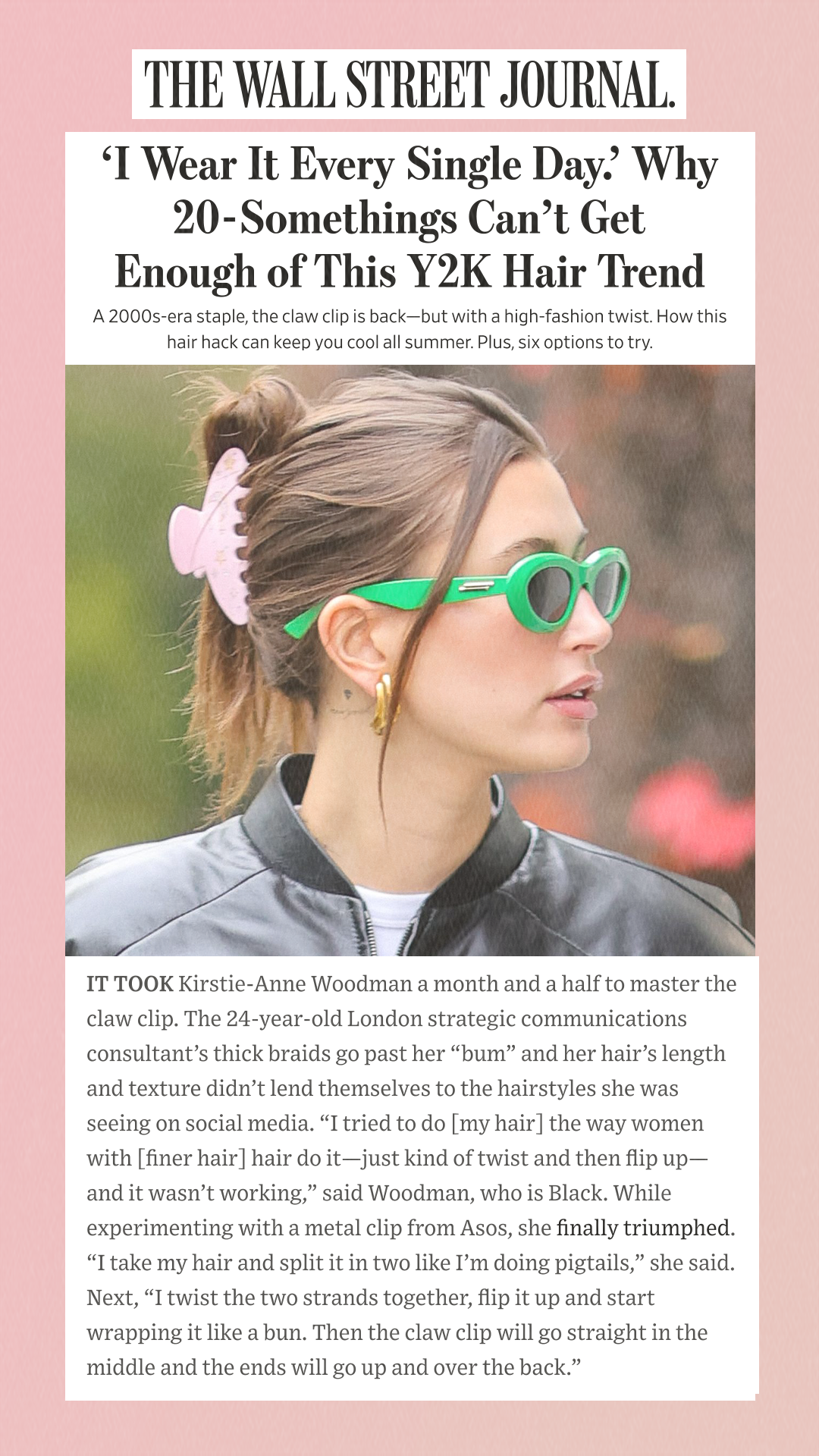 ‘I Wear It Every Single Day.’ Why 20-Somethings Can’t Get Enough of This Y2K Hair Trend A 2000s-era staple, the claw clip is back—but with a high-fashion twist. How this hair hack can keep you cool all summer. Plus, six options to try. IT TOOK Kirstie-Anne Woodman a month and a half to master the claw clip. The 24-year-old London strategic communications consultant’s thick braids go past her bum and her hair’s length and texture didn’t lend themselves to the hairstyles she was seeing on social media. I tried to do [my hair] the way women with [finer hair] hair do it—just kind of twist and then flip up—and it wasn’t working, said Woodman, who is Black. While experimenting with a metal clip from Asos, she finally triumphed. I take my hair and split it in two like I’m doing pigtails, she said. Next, I twist the two strands together, flip it up and start wrapping it like a bun. Then the claw clip will go straight in the middle and the ends will go up and over the back.