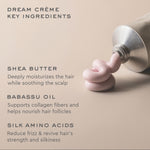 dream creme key ingredients shea butter deeply moisturizes the hair while soothing the scalp babassu oil supports collagen fibers and helps nourish hair follicles silk amino acids reduce frizz & revive hair's strength and silkiness