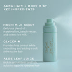 aura hair + body mist 
key ingredients
mochi milk scent
delicious blend of marshmallow, peach nectar, and sweet rice milk
glycerin
provides frizz control while smoothing and adding a soft shine to hair
aloe leaf juice
rich in antioxidants and folic acids to support hydrated hair