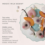 Mochi Milk Scent
Top notes
Marshmallow, Peach Nectar, Enveloping Incense
Middle notes
Sweet Rice Milk, Vanilla Bean, Jasmine Petals
Bottom notes
Australian Sandalwood, Sensual Amber, White Musk