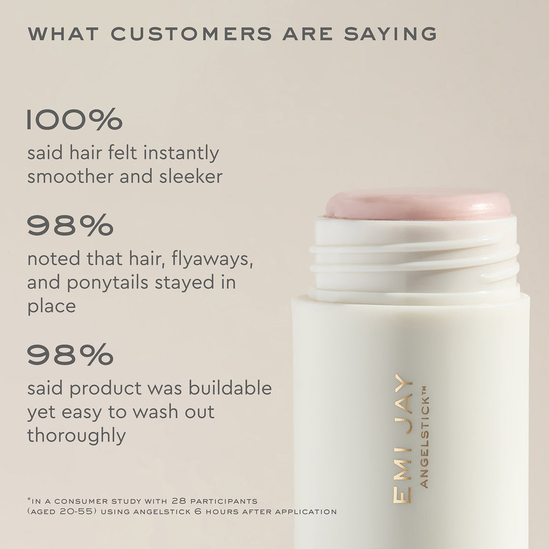 what customers are saying
100$% 
said hair felt instantly smoother and sleeker
98% 
noted that hair, flyaways, and ponytails stayed in place
98% 
said product was buildable yet easy to wash out thoroughly
*in a consumer study with 28 participants (aged 20-55) using Angelstick 6 hours after application