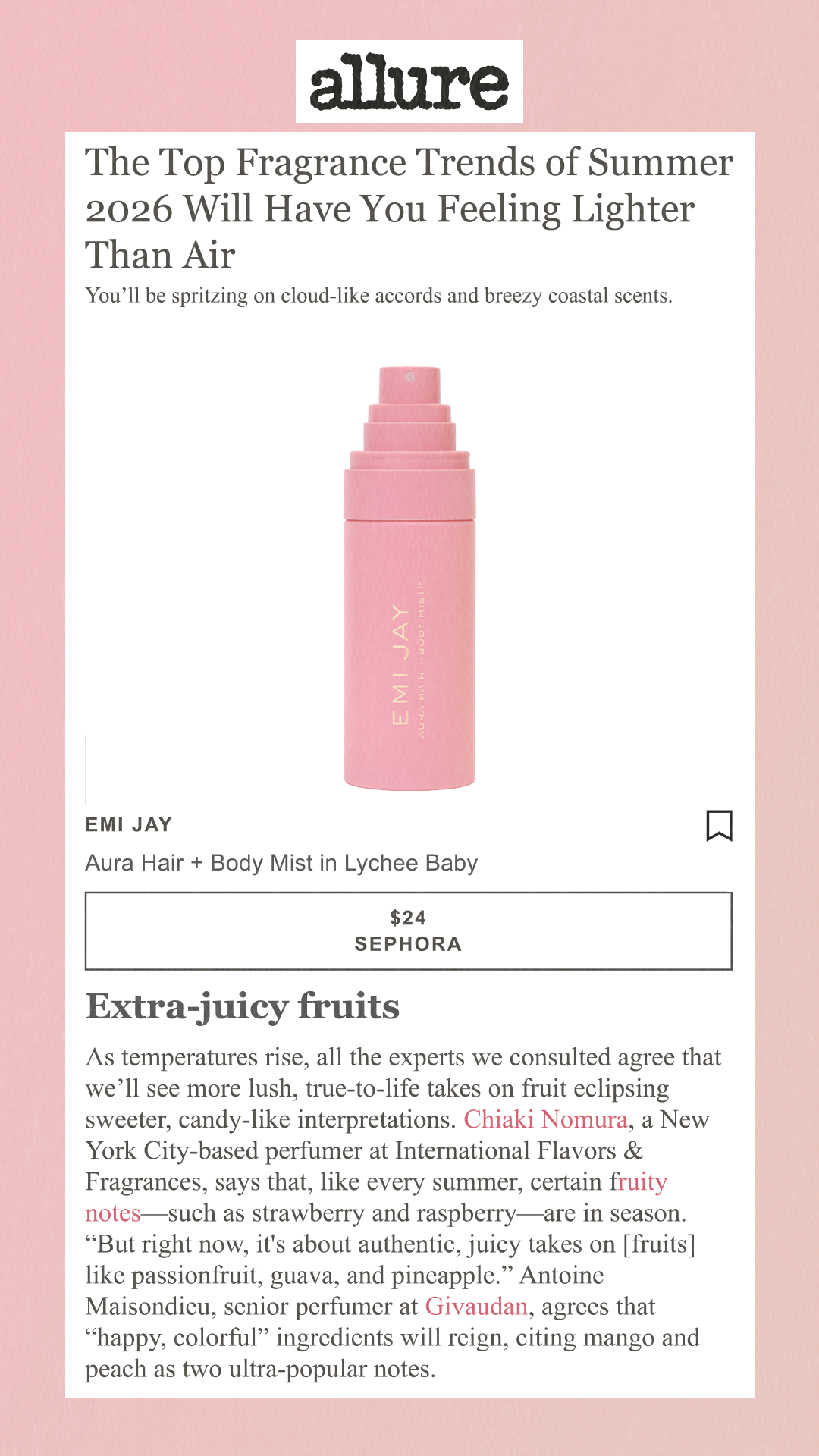 Emi Jay Aura Hair + Body Mist in Lychee Baby $24 Sephora Extra-juicy fruits As temperatures rise, all the experts we consulted agree that we’ll see more lush, true-to-life takes on fruit eclipsing sweeter, candy-like interpretations. Chiaki Nomura, a New York City-based perfumer at International Flavors & Fragrances, says that, like every summer, certain fruity notes—such as strawberry and raspberry—are in season. 'But right now, it's about authentic, juicy takes on [fruits] like passionfruit, guava, and pineapple.' Antoine Maisondieu, senior perfumer at Givaudan, agrees that 'happy, colorful' ingredients will reign, citing mango and peach as two ultra-popular notes.