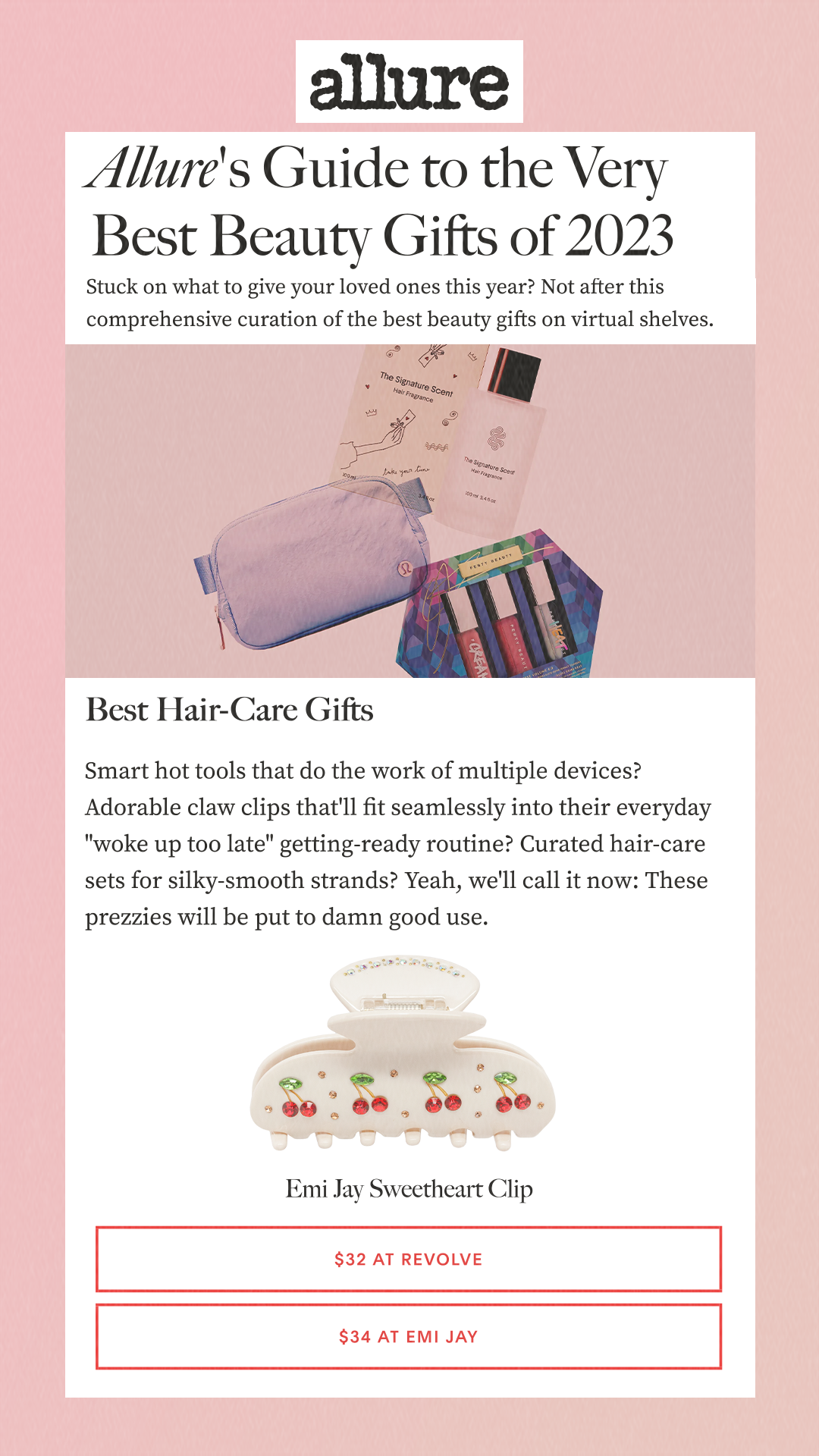 Allure's Guide to the Very Best Beauty Gifts of 2023Stuck on what to give your loved ones this year? Not after this comprehensive curation of the best beauty gifts on virtual shelves. Best Hair-Care GiftsSmart hot tools that do the work of multiple devices? Adorable claw clips that'll fit seamlessly into their everyday 'woke up too late' getting-ready routine? Curated hair-care sets for silky-smooth strands? Yeah, we'll call it now: These prezzies will be put to damn good use. $32 at Revolve$34 at Emi Jay