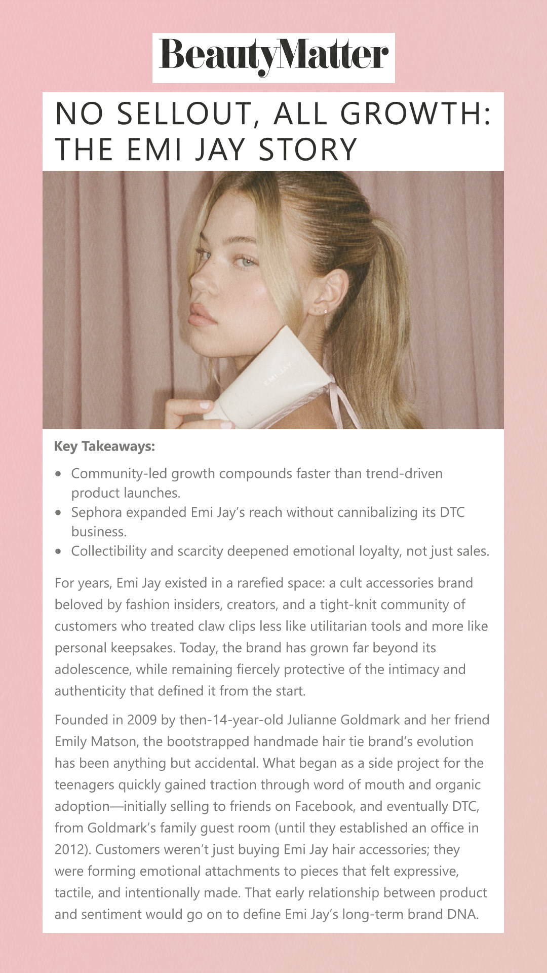 No Sellout, All Growth: The Emi Jay Story Key Takeaways:Community-led growth compounds faster than trend-driven product launches. Sephora expanded Emi Jay’s reach without cannibalizing its DTC business. Collectibility and scarcity deepened emotional loyalty, not just sales. For years, Emi Jay existed in a rarefied space: a cult accessories brand beloved by fashion insiders, creators, and a tight-knit community of customers who treated claw clips less like utilitarian tools and more like personal keepsakes. Today, the brand has grown far beyond its adolescence, while remaining fiercely protective of the intimacy and authenticity that defined it from the start. Founded in 2009 by then-14-year-old Julianne Goldmark and her friend Emily Matson, the bootstrapped handmade hair tie brand’s evolution has been anything but accidental. What began as a side project for the teenagers quickly gained traction through word of mouth and organic adoption—initially selling to friends on Facebook, and eventually DTC, from Goldmark’s family guest room (until they established an office in 2012). Customers weren’t just buying Emi Jay hair accessories; they were forming emotional attachments to pieces that felt expressive, tactile, and intentionally made. That early relationship between product and sentiment would go on to define Emi Jay’s long-term brand DNA.