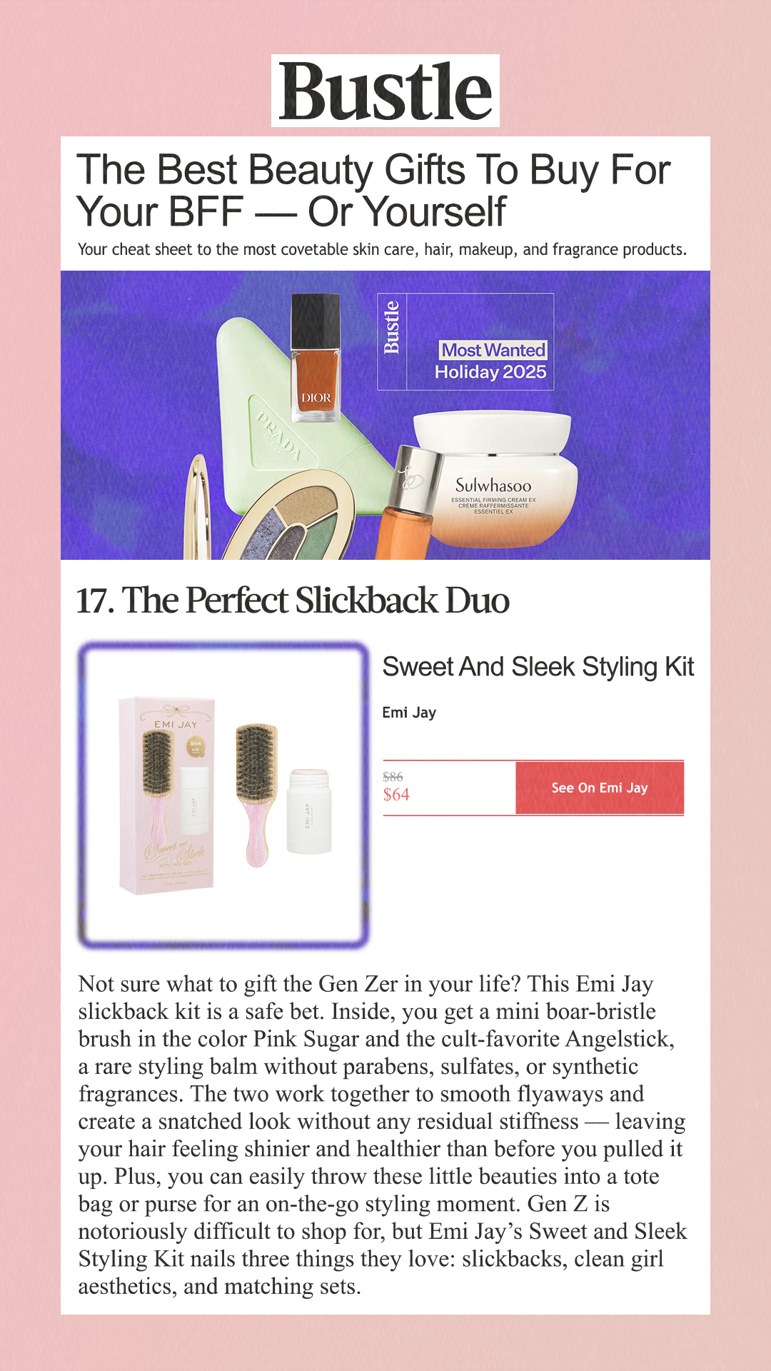 The Best Beauty Gifts To Buy For Your BFF — Or Yourself Your cheat sheet to the most covetable skin care, hair, makeup, and fragrance products. 17. The Perfect Slickback Duo Sweet And Sleek Styling Ki tEmi Jay $86 $64 See On Emi Jay Not sure what to gift the Gen Zer in your life? This Emi Jay slickback kit is a safe bet. Inside, you get a mini boar-bristle brush in the color Pink Sugar and the cult-favorite Angelstick, a rare styling balm without parabens, sulfates, or synthetic fragrances. The two work together to smooth flyaways and create a snatched look without any residual stiffness — leaving your hair feeling shinier and healthier than before you pulled it up. Plus, you can easily throw these little beauties into a tote bag or purse for an on-the-go styling moment. Gen Z is notoriously difficult to shop for, but Emi Jay’s Sweet and Sleek Styling Kit nails three things they love: slickbacks, clean girl aesthetics, and matching sets.