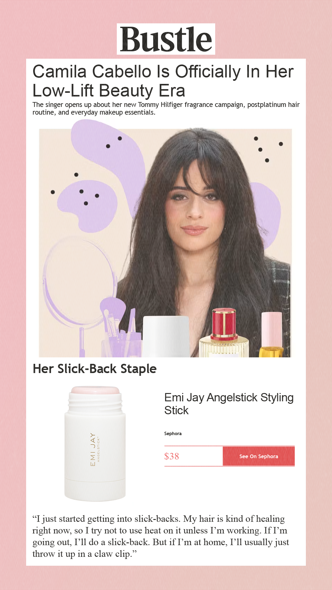 Camila Cabello Is Officially In Her Low-Lift Beauty Era The singer opens up about her new Tommy Hilfiger fragrance campaign, postplatinum hair routine, and everyday makeup essentials.  Her Slick-Back Staple Emi Jay Angelstick Styling StickSephora $38 See On Sephora 'I just started getting into slick-backs. My hair is kind of healing right now, so I try not to use heat on it unless I’m working. If I’m going out, I’ll do a slick-back. But if I’m at home, I’ll usually just throw it up in a claw clip.'