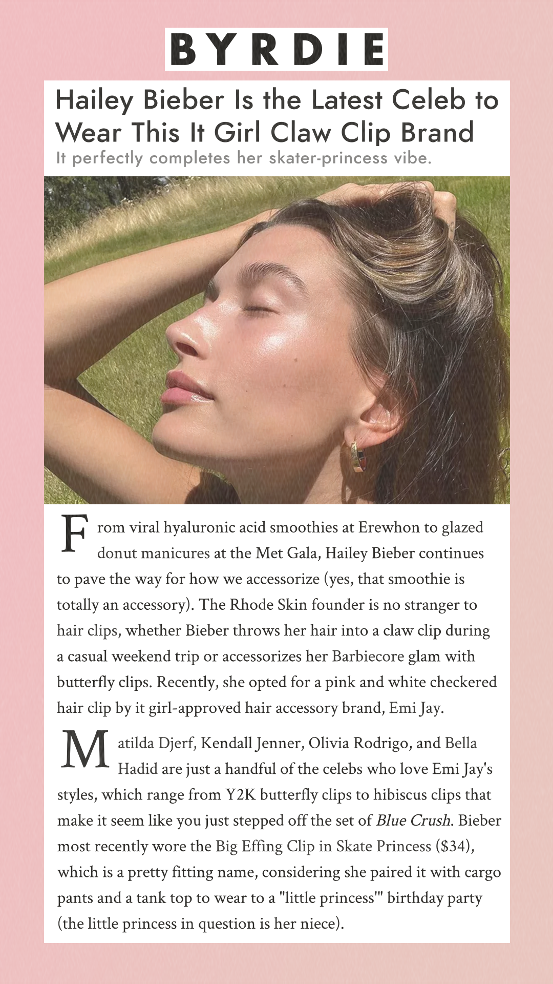 Hailey Bieber Is the Latest Celeb to Wear This It Girl Claw Clip Brand It perfectly completes her skater-princess vibe. From viral hyaluronic acid smoothies at Erewhon to glazed donut manicures at the Met Gala, Hailey Bieber continues to pave the way for how we accessorize (yes, that smoothie is totally an accessory). The Rhode Skin founder is no stranger to hair clips, whether Bieber throws her hair into a claw clip during a casual weekend trip or accessorizes her Barbiecore glam with butterfly clips. Recently, she opted for a pink and white checkered hair clip by it girl-approved hair accessory brand, Emi Jay. Matilda Djerf, Kendall Jenner, Olivia Rodrigo, and Bella Hadid are just a handful of the celebs who love Emi Jay's styles, which range from Y2K butterfly clips to hibiscus clips that make it seem like you just stepped off the set of Blue Crush. Bieber most recently wore the Big Effing Clip in Skate Princess ($34), which is a pretty fitting name, considering she paired it with cargo pants and a tank top to wear to a 'little princess' birthday party (the little princess in question is her niece).