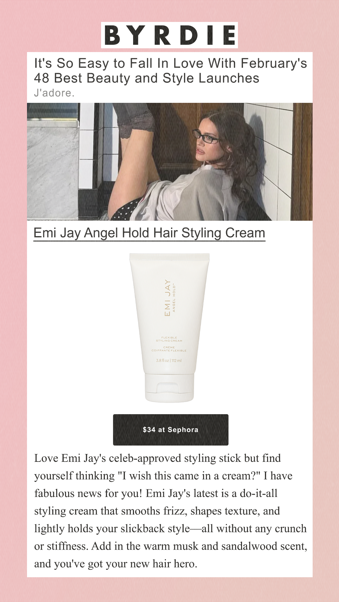 It's So Easy to Fall In Love With February's 48 Best Beauty and Style Launches J'adore. Emi Jay Angel Hold Hair Styling Cream Emi Jay$34 at Sephora Love Emi Jay's celeb-approved styling stick but find yourself thinking 