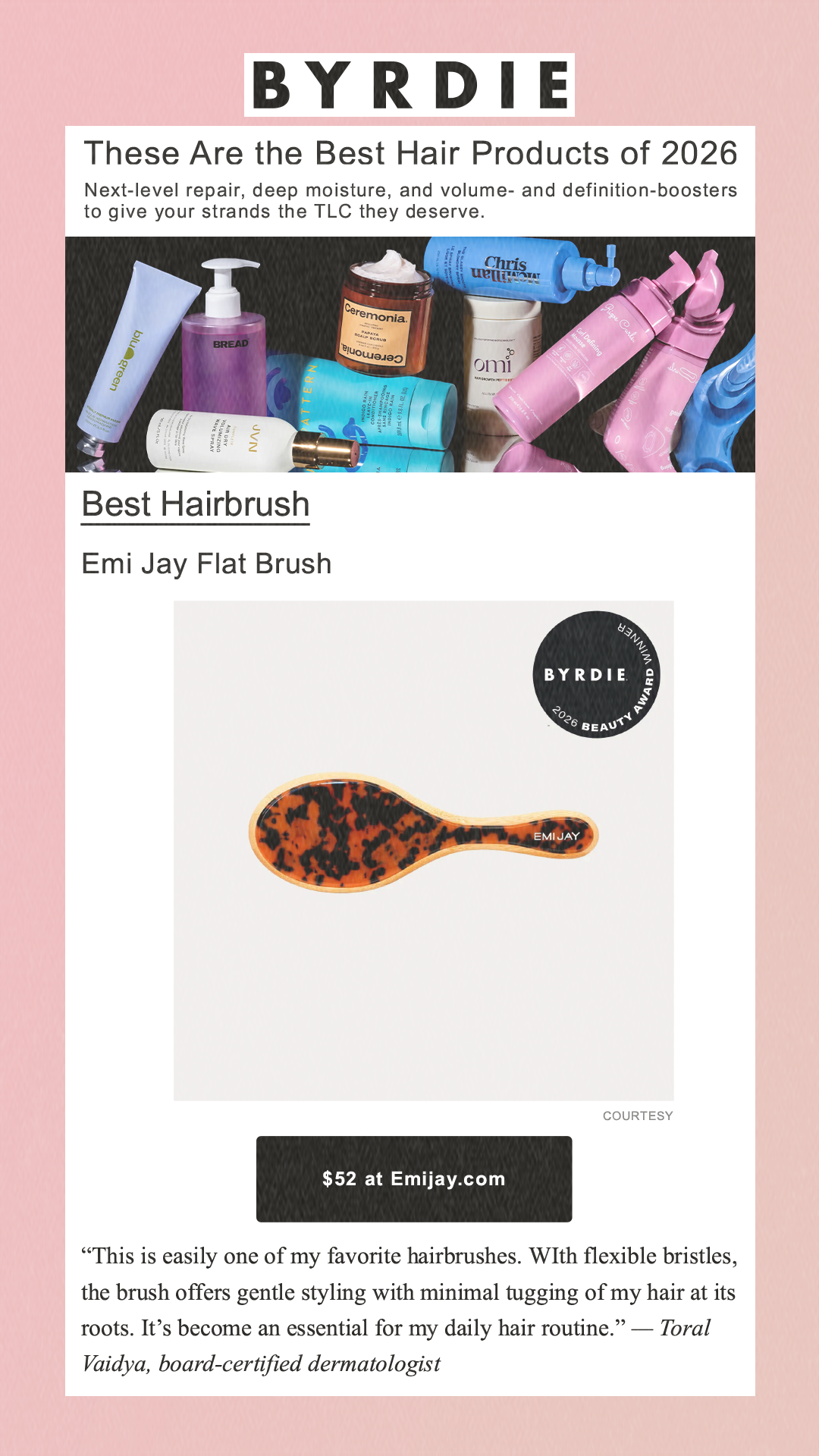 These Are the Best Hair Products of 2026 Next-level repair, deep moisture, and volume- and definition-boosters to give your strands the TLC they deserve. Best Hairbrush Emi Jay Flat Brush Courtesy $52 at Emijay.com 'This is easily one of my favorite hairbrushes. WIth flexible bristles, the brush offers gentle styling with minimal tugging of my hair at its roots. It’s become an essential for my daily hair routine.' — Toral Vaidya, board-certified dermatologist