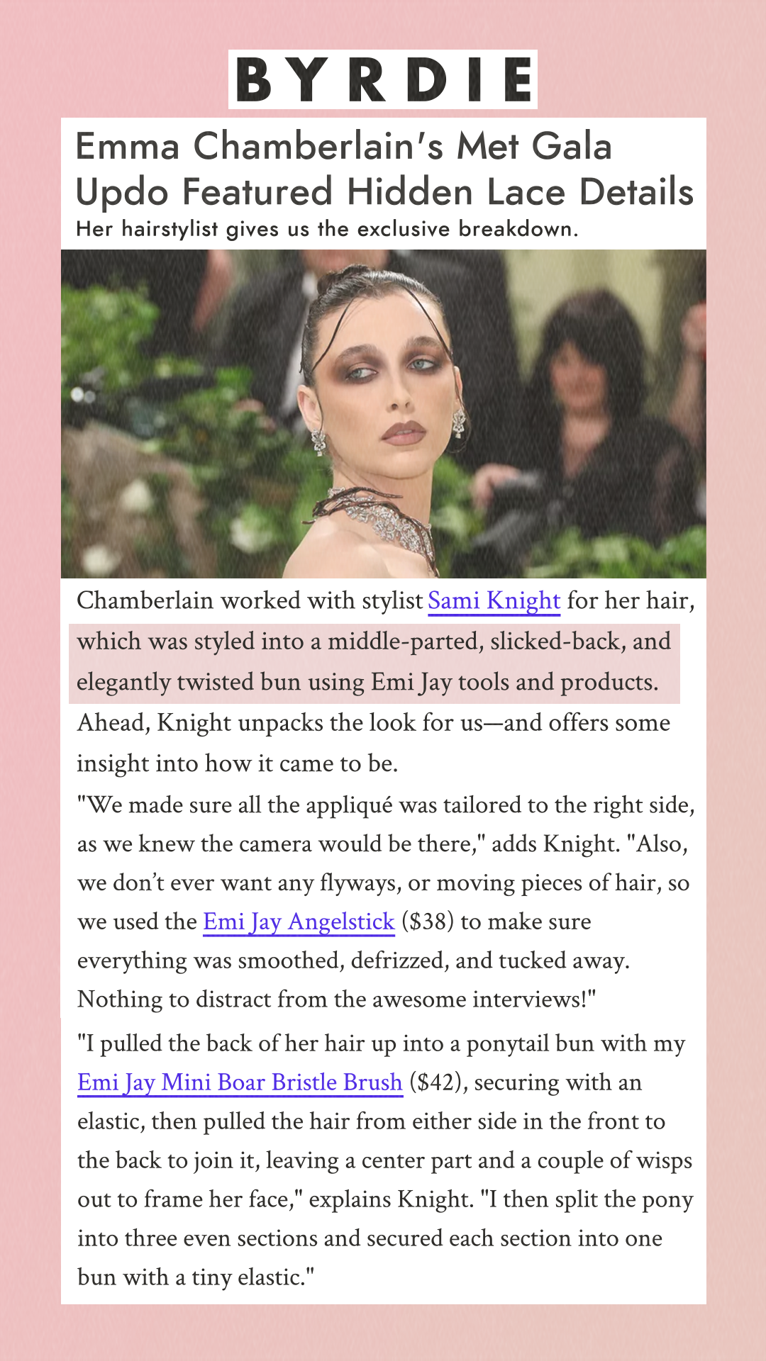 Emma Chamberlain's Met Gala Updo Featured Hidden Lace Details Her hairstylist gives us the exclusive breakdown.   Chamberlain worked with stylist Sami Knight for her hair, which was styled into a middle-parted, slicked-back, and elegantly twisted bun using Emi Jay tools and products. Ahead, Knight unpacks the look for us—and offers some insight into how it came to be. 'We made sure all the appliqué was tailored to the right side, as we knew the camera would be there,' adds Knight. 'Also, we don’t ever want any flyways, or moving pieces of hair, so we used the Emi Jay Angelstick ($38) to make sure everything was smoothed, defrizzed, and tucked away. Nothing to distract from the awesome interviews!' 'I pulled the back of her hair up into a ponytail bun with my Emi Jay Mini Boar Bristle Brush ($42), securing with an elastic, then pulled the hair from either side in the front to the back to join it, leaving a center part and a couple of wisps out to frame her face,' explains Knight. 'I then split the pony into three even sections and secured each section into one bun with a tiny elastic.'