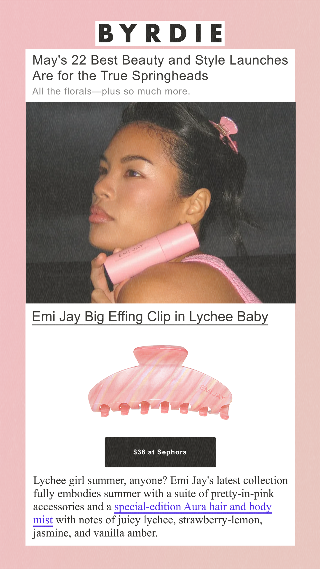May's 22 Best Beauty and Style Launches Are for the True Springheads All the florals—plus so much more. Emi Jay Big Effing Clip in Lychee Baby Emi Jay $36 at Sephora Lychee girl summer, anyone? Emi Jay's latest collection fully embodies summer with a suite of pretty-in-pink accessories and a special-edition Aura hair and body mist with notes of juicy lychee, strawberry-lemon, jasmine, and vanilla amber.