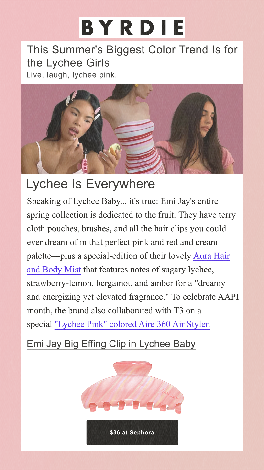 This Summer's Biggest Color Trend Is for the Lychee Girls Live, laugh, lychee pink. Lychee Is Everywhere Speaking of Lychee Baby... it's true: Emi Jay's entire spring collection is dedicated to the fruit. They have terry cloth pouches, brushes, and all the hair clips you could ever dream of in that perfect pink and red and cream palette—plus a special-edition of their lovely Aura Hair and Body Mist that features notes of sugary lychee, strawberry-lemon, bergamot, and amber for a 'dreamy and energizing yet elevated fragrance.' To celebrate AAPI month, the brand also collaborated with T3 on a special 'Lychee Pink' colored Aire 360 Air Styler. Emi Jay Big Effing Clip in Lychee Baby $36 at Sephora