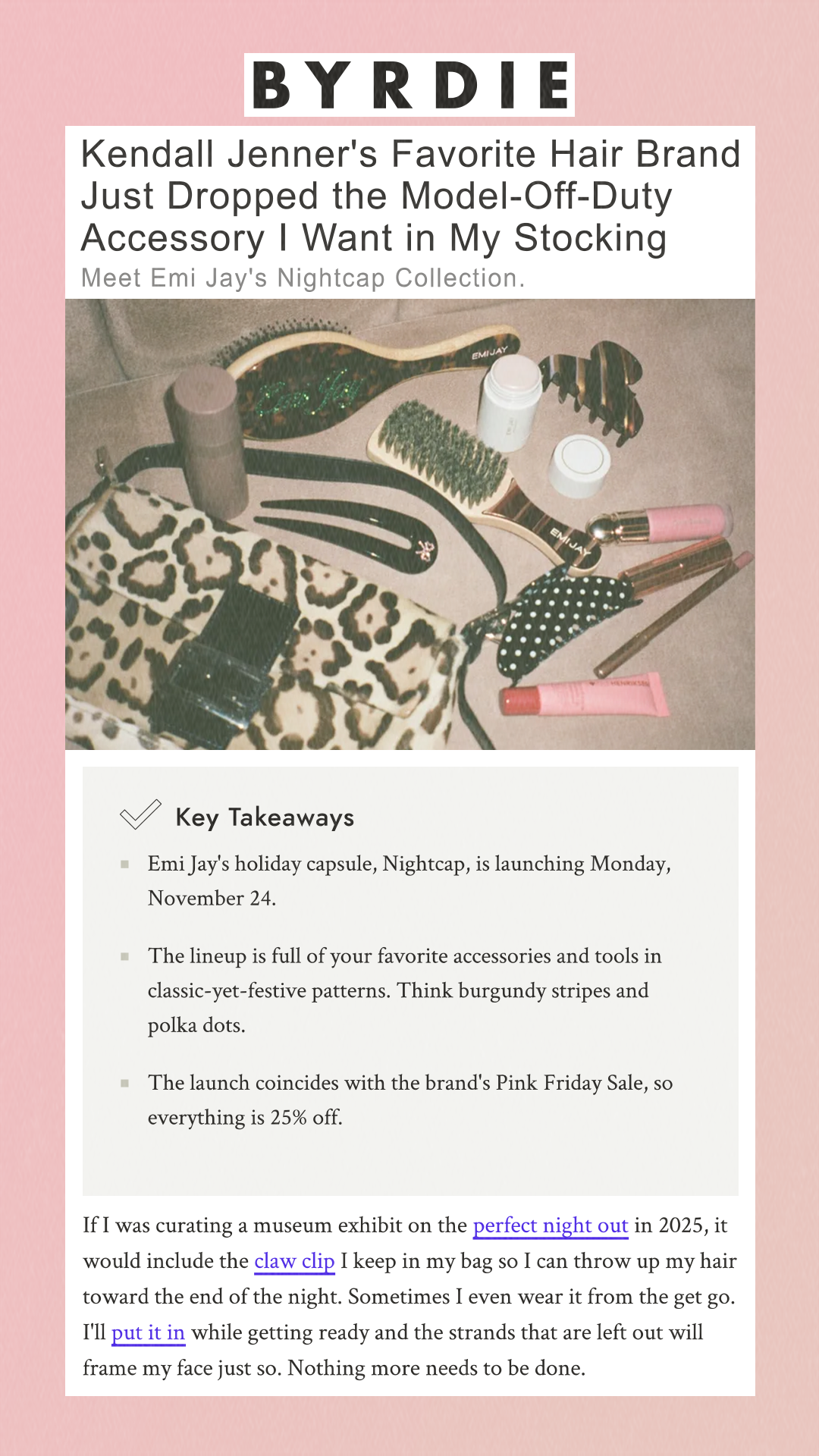 Kendall Jenner's Favorite Hair Brand Just Dropped the Model-Off-Duty Accessory I Want in My Stocking Meet Emi Jay's Nightcap Collection. Key Takeaways Emi Jay's holiday capsule, Nightcap, is launching Monday, November 24. The lineup is full of your favorite accessories and tools in classic-yet-festive patterns. Think burgundy stripes and polka dots. The launch coincides with the brand's Pink Friday Sale, so everything is 25% off. If I was curating a museum exhibit on the perfect night out in 2025, it would include the claw clip I keep in my bag so I can throw up my hair toward the end of the night. Sometimes I even wear it from the get go. I'll put it in while getting ready and the strands that are left out will frame my face just so. Nothing more needs to be done.
