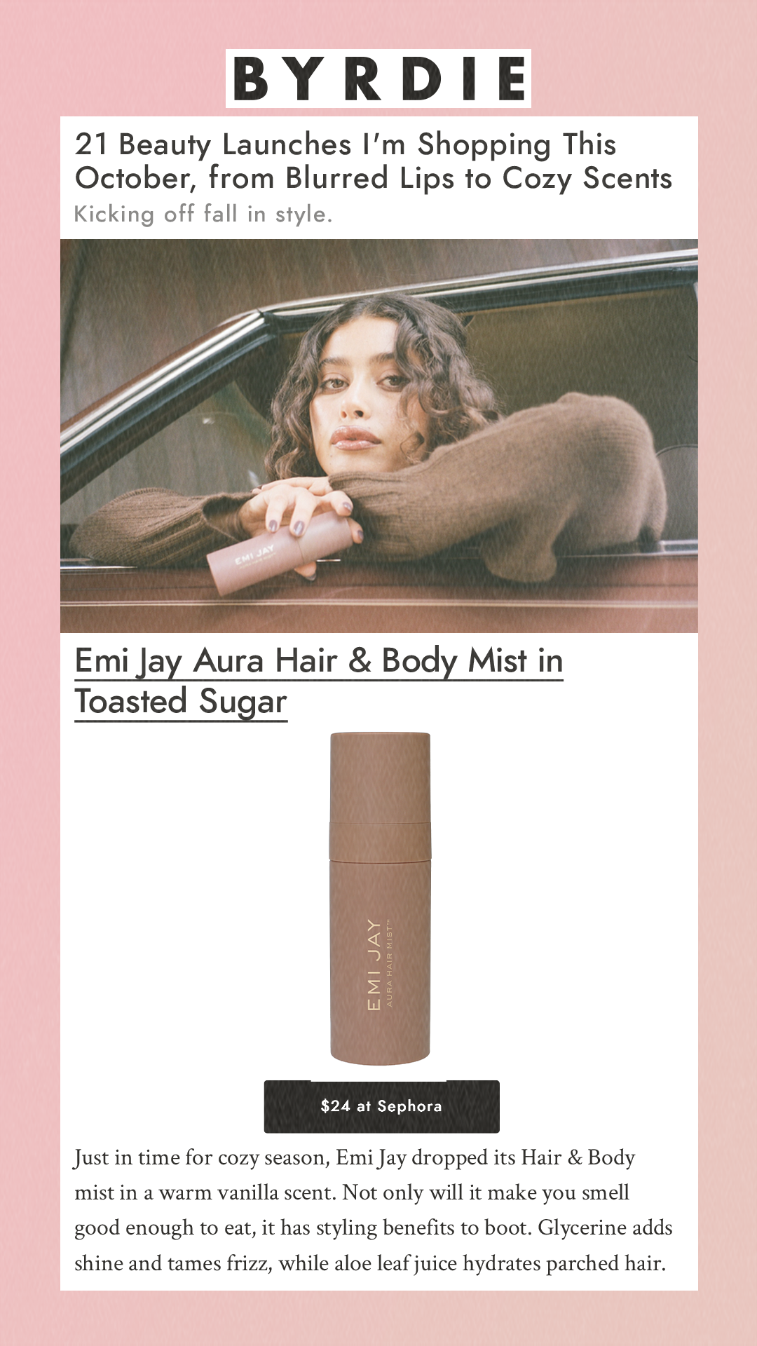 21 Beauty Launches I'm Shopping This October, from Blurred Lips to Cozy Scents Kicking off fall in style. Emi Jay Aura Hair & Body Mist in Toasted Sugar  Emi Jay$24 at Sephora Just in time for cozy season, Emi Jay dropped its Hair & Body mist in a warm vanilla scent. Not only will it make you smell good enough to eat, it has styling benefits to boot. Glycerine adds shine and tames frizz, while aloe leaf juice hydrates parched hair.