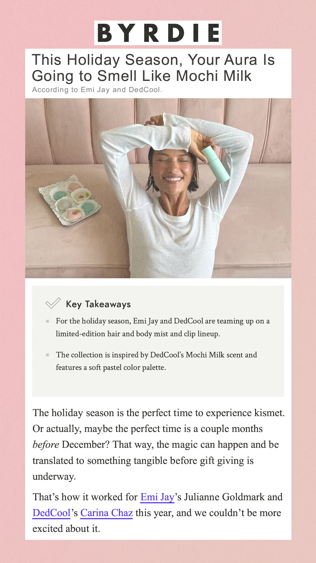 This Holiday Season, Your Aura Is Going to Smell Like Mochi Milk According to Emi Jay and DedCool. Key Takeaways For the holiday season, Emi Jay and DedCool are teaming up on a limited-edition hair and body mist and clip lineup. The collection is inspired by DedCool’s Mochi Milk scent and features a soft pastel color palette.  The holiday season is the perfect time to experience kismet. Or actually, maybe the perfect time is a couple months before December? That way, the magic can happen and be translated to something tangible before gift giving is underway. That’s how it worked for Emi Jay’s Julianne Goldmark and DedCool’s Carina Chaz this year, and we couldn’t be more excited about it.