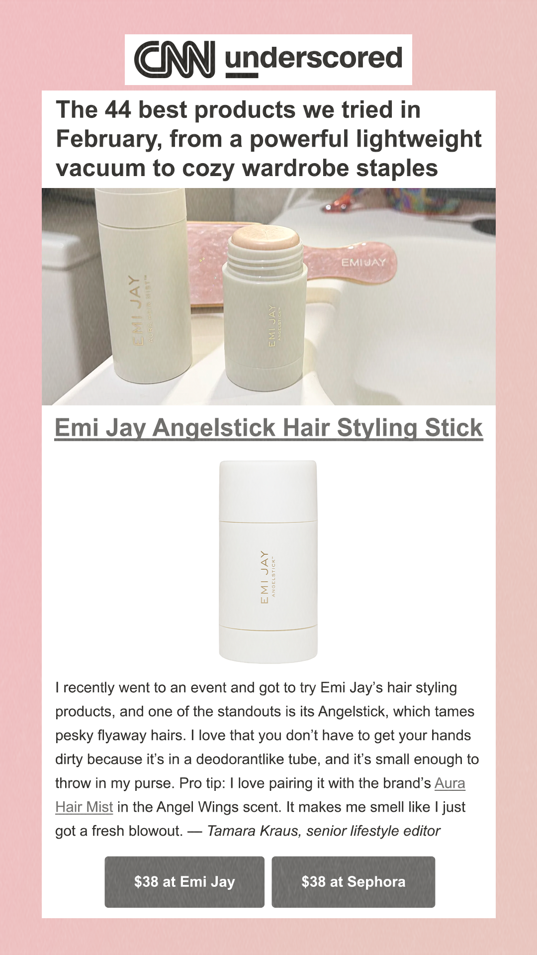 The 44 best products we tried in February, from a powerful lightweight vacuum to cozy wardrobe staples Emi Jay Angelstick Hair Styling Stick Tamara Kraus/CNN Underscored I recently went to an event and got to try Emi Jay’s hair styling products, and one of the standouts is its Angelstick, which tames pesky flyaway hairs. I love that you don’t have to get your hands dirty because it’s in a deodorantlike tube, and it’s small enough to throw in my purse. Pro tip: I love pairing it with the brand’s Aura Hair Mist in the Angel Wings scent. It makes me smell like I just got a fresh blowout. — Tamara Kraus, senior lifestyle editor $38 at Emi Jay $38 at Sephora
