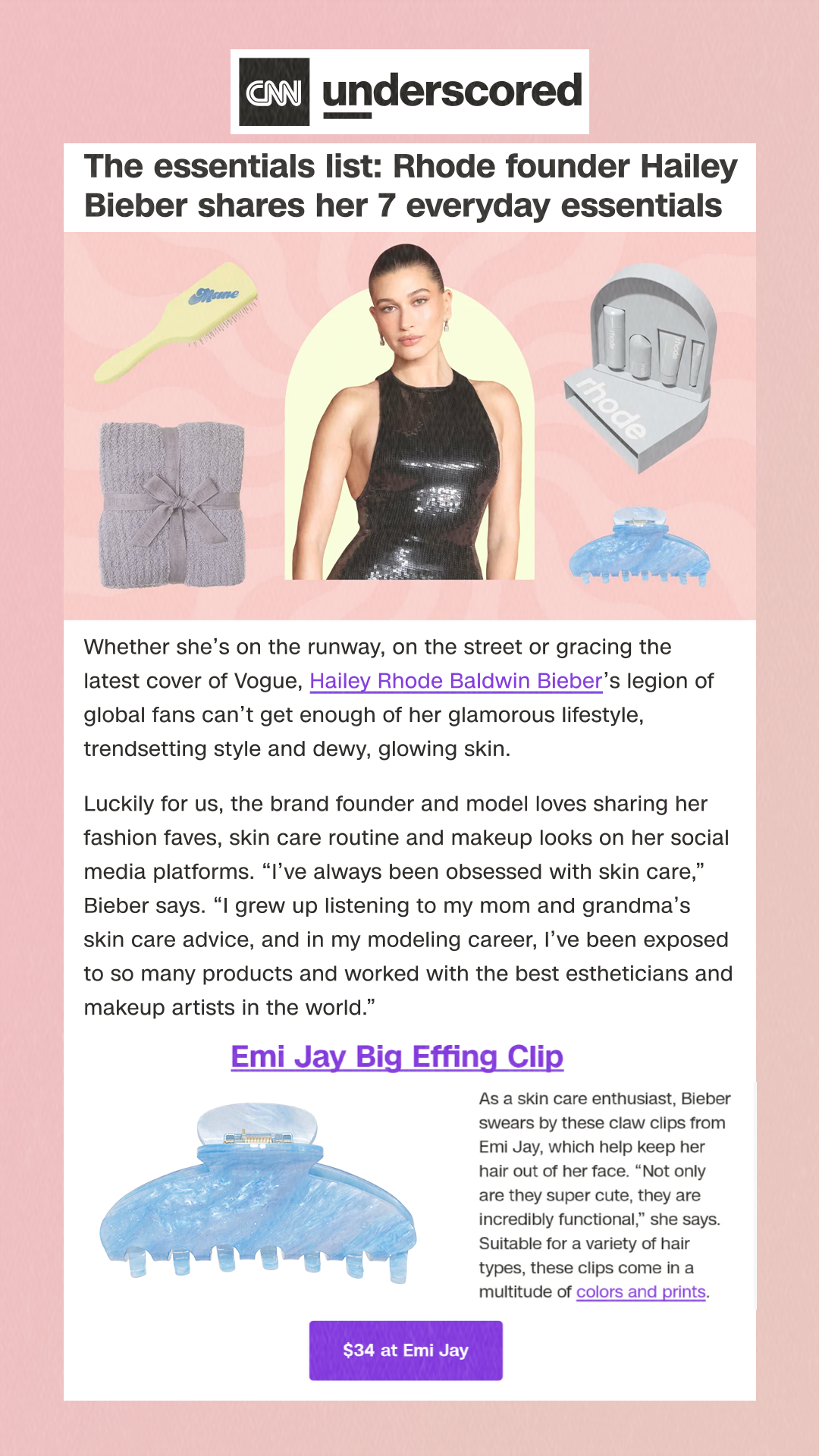 The essentials list: Rhode founder Hailey Bieber shares her 7 everyday essentialsWhether she’s on the runway, on the street or gracing the latest cover of Vogue, Hailey Rhode Baldwin Bieber’s legion of global fans can’t get enough of her glamorous lifestyle, trendsetting style and dewy, glowing skin.Luckily for us, the brand founder and model loves sharing her fashion faves, skin care routine and makeup looks on her social media platforms. 'I’ve always been obsessed with skin care,' Bieber says. 'I grew up listening to my mom and grandma’s skin care advice, and in my modeling career, I’ve been exposed to so many products and worked with the best estheticians and makeup artists in the world.'Emi Jay Big Effing ClipEmi JayAs a skin care enthusiast, Bieber swears by these claw clips from Emi Jay, which help keep her hair out of her face. “'ot only are they super cute, they are incredibly functional,' she says. Suitable for a variety of hair types, these clips come in a multitude of colors and prints.$34 at Emi Jay