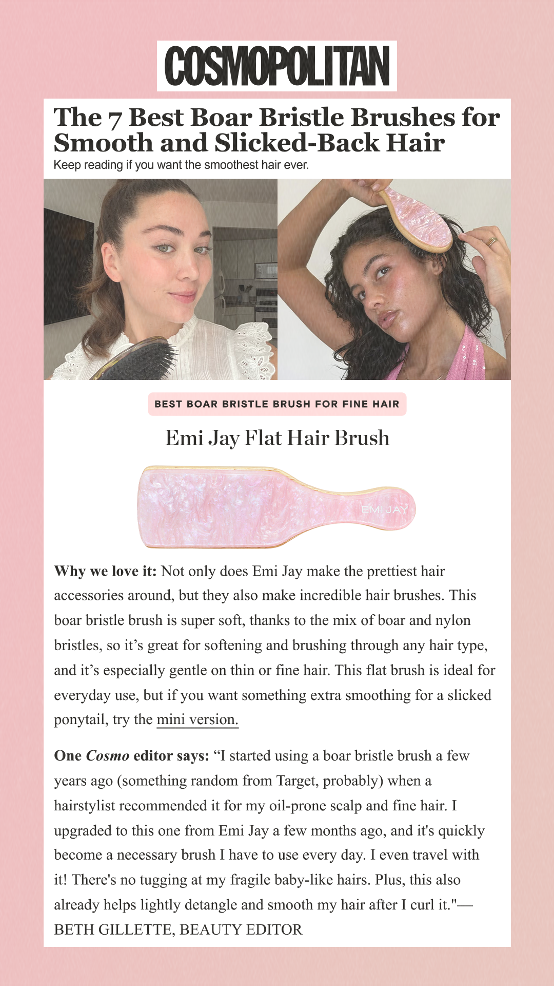 The 7 Best Boar Bristle Brushes for Smooth and Slicked-Back Hair Keep reading if you want the smoothest hair ever. Best Boar Bristle Brush for Fine Hair Emi Jay Flat Hair Brush Why we love it: Not only does Emi Jay make the prettiest hair accessories around, but they also make incredible hair brushes. This boar bristle brush is super soft, thanks to the mix of boar and nylon bristles, so it’s great for softening and brushing through any hair type, and it’s especially gentle on thin or fine hair. This flat brush is ideal for everyday use, but if you want something extra smoothing for a slicked ponytail, try the mini version. One Cosmo editor says: 'I started using a boar bristle brush a few years ago (something random from Target, probably) when a hairstylist recommended it for my oil-prone scalp and fine hair. I upgraded to this one from Emi Jay a few months ago, and it's quickly become a necessary brush I have to use every day. I even travel with it! There's no tugging at my fragile baby-like hairs. Plus, this also already helps lightly detangle and smooth my hair after I curl it.'—BETH GILLETTE, BEAUTY EDITOR