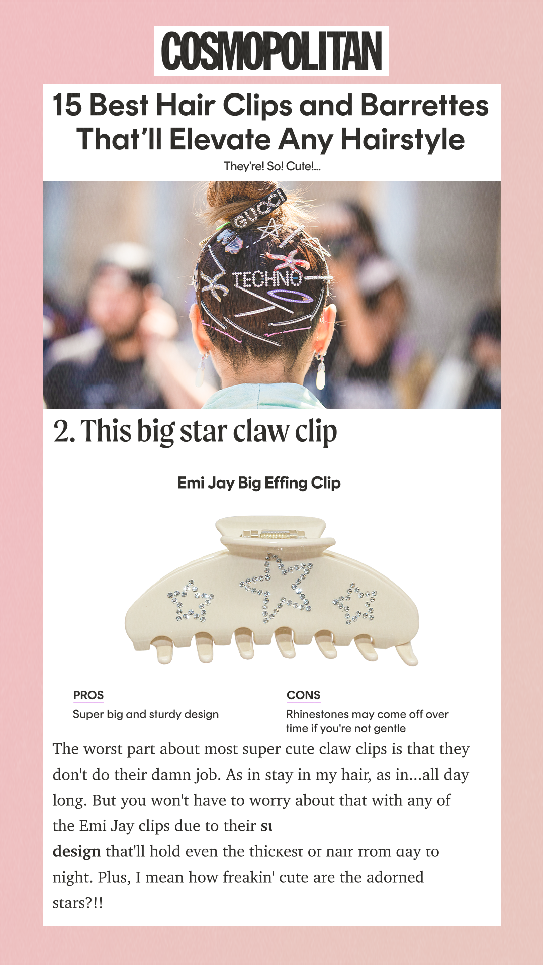 15 Best Hair Clips and Barrettes That’ll Elevate Any Hairstyle They're! So! Cute! Pros Super big and sturdy design Cons Rhinestones may come off over time if you're not gentle The worst part about most super cute claw clips is that they don't do their damn job. As in stay in my hair, as in...all day long. But you won't have to worry about that with any of the Emi Jay clips due to their super sturdy and large design that'll hold even the thickest of hair from day to night. Plus, I mean how freakin' cute are the adorned stars?!!