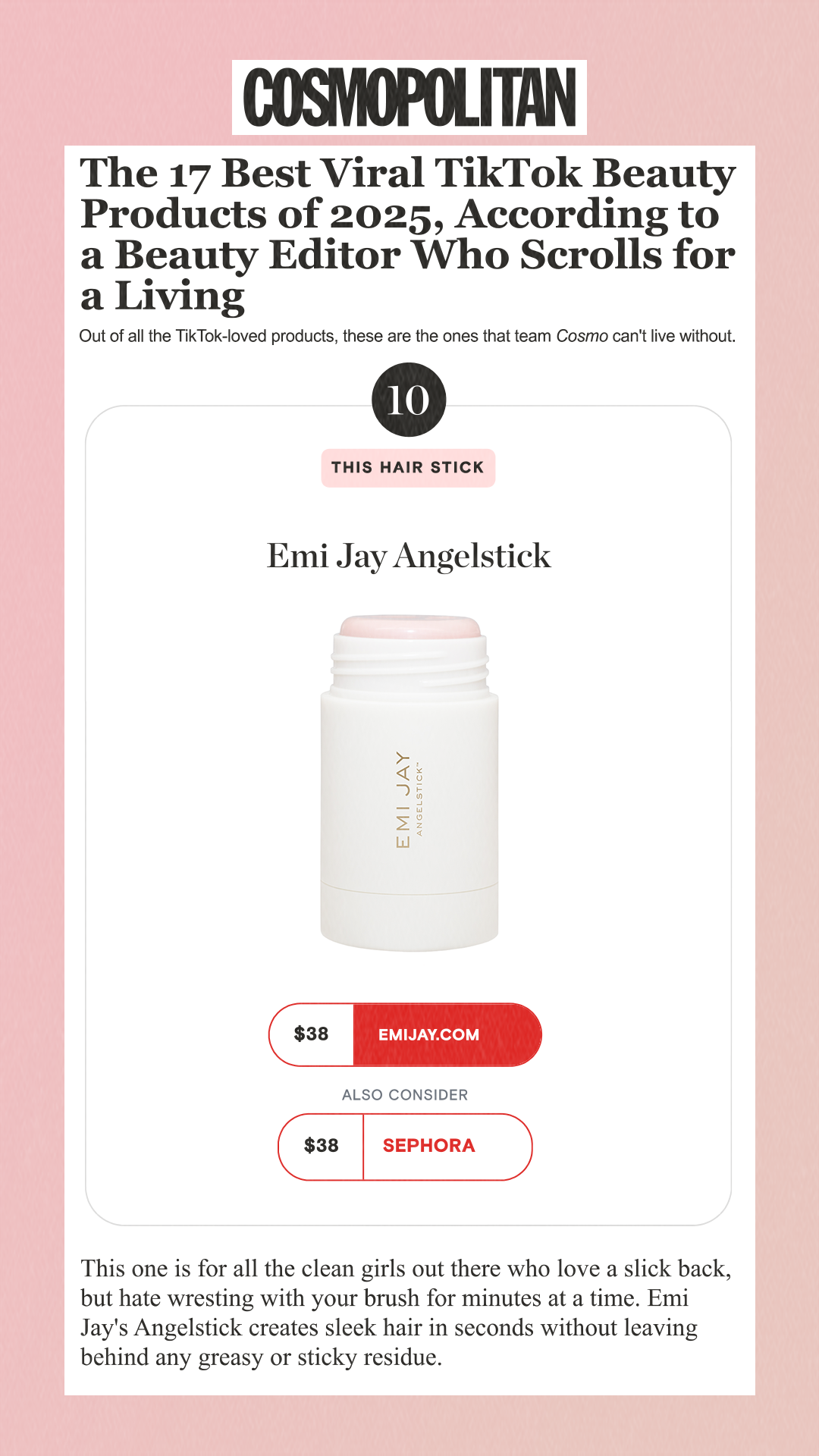 The 17 Best Viral TikTok Beauty Products of 2025, According to a Beauty Editor Who Scrolls for a Living Out of all the TikTok-loved products, these are the ones that team Cosmo can't live without. 10 This Hair Stick Emi Jay Angelstick $38 emijay.com Also Consider $38 Sephora This one is for all the clean girls out there who love a slick back, but hate wresting with your brush for minutes at a time. Emi Jay's Angelstick creates sleek hair in seconds without leaving behind any greasy or sticky residue.