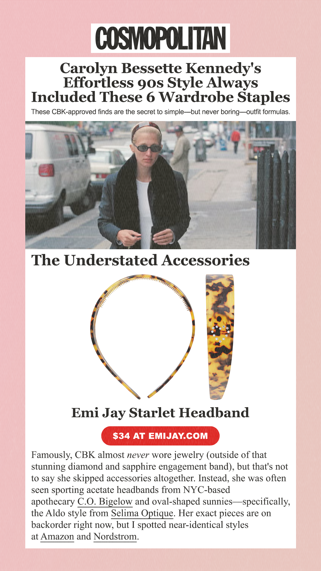 Carolyn Bessette Kennedy's Effortless 90s Style Always Included These 6 Wardrobe Staples These CBK-approved finds are the secret to simple—but never boring—outfit formulas. The Understated Accessories Famously, CBK almost never wore jewelry (outside of that stunning diamond and sapphire engagement band), but that's not to say she skipped accessories altogether. Instead, she was often seen sporting acetate headbands from NYC-based apothecary C.O. Bigelow and oval-shaped sunnies—specifically, the Aldo style from Selima Optique. Her exact pieces are on backorder right now, but I spotted near-identical styles at Amazon and Nordstrom. Emi Jay Starlet Headband $34 at emijay.com