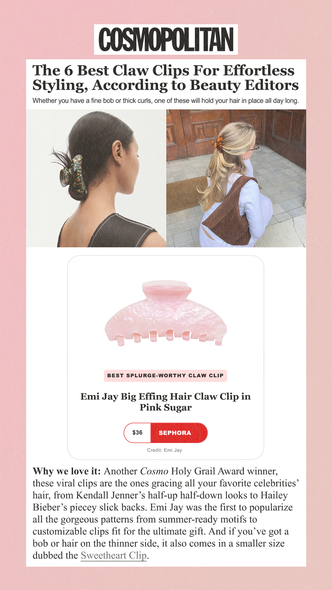 The 6 Best Claw Clips For Effortless Styling, According to Beauty Editors Whether you have a fine bob or thick curls, one of these will hold your hair in place all day long. Best Splurge-Worthy Claw Clip Emi Jay Big Effing Hair Claw Clip in Pink Sugar $36 Sephora Credit: Emi Jay Why we love it: Another Cosmo Holy Grail Award winner, these viral clips are the ones gracing all your favorite celebrities’ hair, from Kendall Jenner’s half-up half-down looks to Hailey Bieber’s piecey slick backs. Emi Jay was the first to popularize all the gorgeous patterns from summer-ready motifs to customizable clips fit for the ultimate gift. And if you’ve got a bob or hair on the thinner side, it also comes in a smaller size dubbed the Sweetheart Clip.