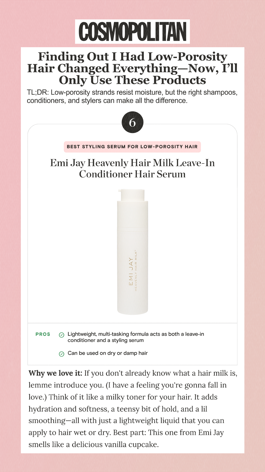 Finding Out I Had Low-Porosity Hair Changed Everything—Now, I’ll Only Use These Products TL;DR: Low-porosity strands resist moisture, but the right shampoos, conditioners, and stylers can make all the difference. 6 Best Styling Serum for Low-Porosity Hair Emi Jay Heavenly Hair Milk Leave-In Conditioner Hair Serum Why we love it: If you don't already know what a hair milk is, lemme introduce you. (I have a feeling you're gonna fall in love.) Think of it like a milky toner for your hair. It adds hydration and softness, a teensy bit of hold, and a lil smoothing—all with just a lightweight liquid that you can apply to hair wet or dry. Best part: This one from Emi Jay smells like a delicious vanilla cupcake.