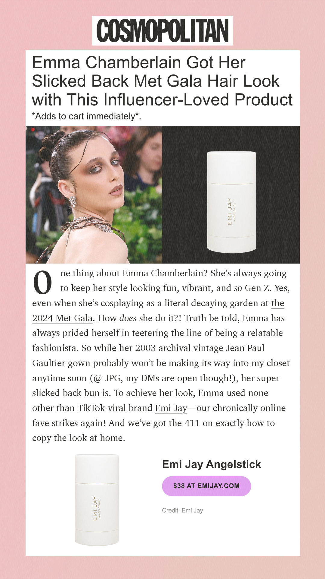 Emma Chamberlain Got Her Slicked Back Met Gala Hair Look with This Influencer-Loved Product *Adds to cart immediately*. One thing about Emma Chamberlain? She’s always going to keep her style looking fun, vibrant, and so Gen Z. Yes, even when she’s cosplaying as a literal decaying garden at the 2024 Met Gala. How does she do it?! Truth be told, Emma has always prided herself in teetering the line of being a relatable fashionista. So while her 2003 archival vintage Jean Paul Gaultier gown probably won’t be making its way into my closet anytime soon (@ JPG, my DMs are open though!), her super slicked back bun is. To achieve her look, Emma used none other than TikTok-viral brand Emi Jay—our chronically online fave strikes again! And we’ve got the 411 on exactly how to copy the look at home. Emi Jay Angelstick$38 at emijay.comCredit: Emi Jay