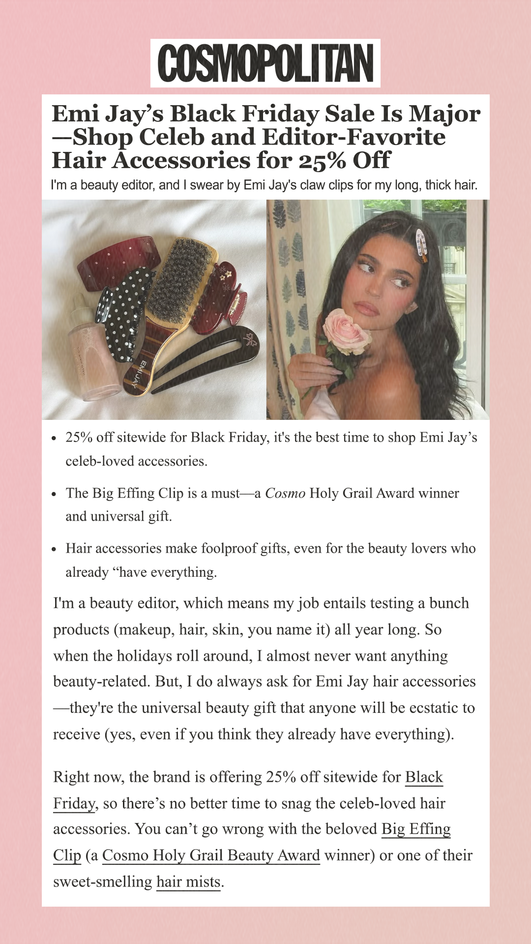 Emi Jay’s Black Friday Sale Is Major—Shop Celeb and Editor-Favorite Hair Accessories for 25% Off I'm a beauty editor, and I swear by Emi Jay's claw clips for my long, thick hair. 25% off sitewide for Black Friday, it's the best time to shop Emi Jay’s celeb-loved accessories. The Big Effing Clip is a must—a Cosmo Holy Grail Award winner and universal gift. Hair accessories make foolproof gifts, even for the beauty lovers who already have everything. I'm a beauty editor, which means my job entails testing a bunch products (makeup, hair, skin, you name it) all year long. So when the holidays roll around, I almost never want anything beauty-related. But, I do always ask for Emi Jay hair accessories—they're the universal beauty gift that anyone will be ecstatic to receive (yes, even if you think they already have everything).Right now, the brand is offering 25% off sitewide for Black Friday, so there’s no better time to snag the celeb-loved hair accessories. You can’t go wrong with the beloved Big Effing Clip (a Cosmo Holy Grail Beauty Award winner) or one of their sweet-smelling hair mists.